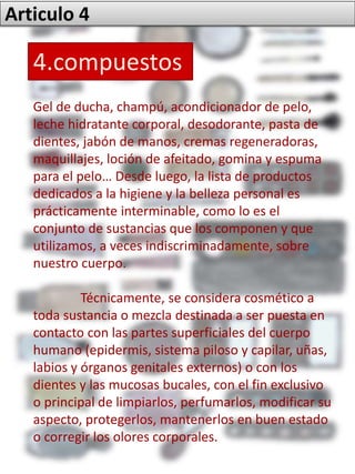 Articulo 4
4.compuestos
Gel de ducha, champú, acondicionador de pelo,
leche hidratante corporal, desodorante, pasta de
dientes, jabón de manos, cremas regeneradoras,
maquillajes, loción de afeitado, gomina y espuma
para el pelo… Desde luego, la lista de productos
dedicados a la higiene y la belleza personal es
prácticamente interminable, como lo es el
conjunto de sustancias que los componen y que
utilizamos, a veces indiscriminadamente, sobre
nuestro cuerpo.
Técnicamente, se considera cosmético a
toda sustancia o mezcla destinada a ser puesta en
contacto con las partes superficiales del cuerpo
humano (epidermis, sistema piloso y capilar, uñas,
labios y órganos genitales externos) o con los
dientes y las mucosas bucales, con el fin exclusivo
o principal de limpiarlos, perfumarlos, modificar su
aspecto, protegerlos, mantenerlos en buen estado
o corregir los olores corporales.
 