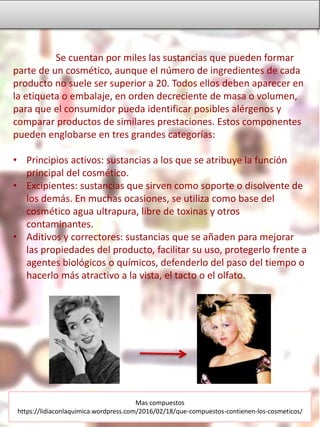 Se cuentan por miles las sustancias que pueden formar
parte de un cosmético, aunque el número de ingredientes de cada
producto no suele ser superior a 20. Todos ellos deben aparecer en
la etiqueta o embalaje, en orden decreciente de masa o volumen,
para que el consumidor pueda identificar posibles alérgenos y
comparar productos de similares prestaciones. Estos componentes
pueden englobarse en tres grandes categorías:
• Principios activos: sustancias a los que se atribuye la función
principal del cosmético.
• Excipientes: sustancias que sirven como soporte o disolvente de
los demás. En muchas ocasiones, se utiliza como base del
cosmético agua ultrapura, libre de toxinas y otros
contaminantes.
• Aditivos y correctores: sustancias que se añaden para mejorar
las propiedades del producto, facilitar su uso, protegerlo frente a
agentes biológicos o químicos, defenderlo del paso del tiempo o
hacerlo más atractivo a la vista, el tacto o el olfato.
Mas compuestos
https://lidiaconlaquimica.wordpress.com/2016/02/18/que-compuestos-contienen-los-cosmeticos/
 