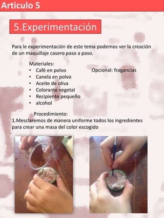 Articulo 5
5.Experimentación
Para le experimentación de este tema podemos ver la creación
de un maquillaje casero paso a paso.
Materiales:
• Café en polvo
• Canela en polvo
• Aceite de oliva
• Colorante vegetal
• Recipiente pequeño
• alcohol
Procedimiento:
1.Mesclaremos de manera uniforme todos los ingredientes
para crear una masa del color escogido
Opcional: fragancias
 