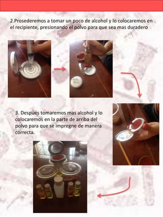 2.Prosederemos a tomar un poco de alcohol y lo colocaremos en
el recipiente, presionando el polvo para que sea mas duradero
3. Después tomaremos mas alcohol y lo
colocaremos en la parte de arriba del
polvo para que se impregne de manera
correcta.
 