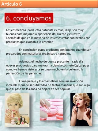 Articulo 6
6. concluyamos
Los cosméticos, productos naturistas y maquillaje son muy
buenos para mejorar la apariencia del cuerpo y el rostro,
además de que en la mayoría de los casos estos son hechos con
productos que ayudan a lo anterior.
En conclusión estos productos son buenos cuando son
preparados con materiales orgánicos y naturales.
Además, el hecho de que se precente n cada día
nuevas propuestas para mejorar la ciencia cosmetológica, pues
como ya hemos visto esta se basa mucho en la belleza o la
perfección de las personas.
El maquillaje y los cosméticos son una invención
increíble y puede ser utilizados de tantas maneras que son algo
que al paso de los años no dejara de ser popular.
 