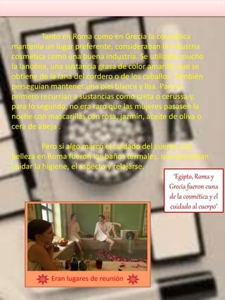 ‘Egipto, Roma y
Grecia fueron cuna
de la cosmética y el
cuidado al cuerpo’
Tanto en Roma como en Grecia la cosmética
mantenía un lugar preferente, consideraban la industria
cosmética como una buena industria. Se utilizaba mucho
la lanolina, una sustancia grasa de color amarillo que se
obtiene de la lana del cordero o de los caballos. También
perseguían mantener una piel blanca y lisa. Para lo
primero recurrían a sustancias como creta o cerussa y,
para lo segundo, no era raro que las mujeres pasasen la
noche con mascarillas con rosa, jazmín, aceite de oliva o
cera de abeja .
Pero si algo marcó el cuidado del cuerpo y la
belleza en Roma fueron los baños termales, que permitían
cuidar la higiene, el aspecto y relajarse.
Eran lugares de reunión
 