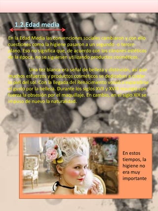 En la Edad Media las convenciones sociales cambiaron y con ello
cuestiones como la higiene pasaron a un segundo -o tercer-
plano. Eso no significa que, de acuerdo con los cánones estéticos
de la época, no se siguiesen utilizando productos cosméticos.
Una tez blanca era señal de belleza y distinción, así que
muchos esfuerzos y productos cosméticos se dedicaban a cuidar
la piel del sol. Con la llegada del Renacimiento volvió a expandirse
el gusto por la belleza. Durante los siglos XVII y XVIII resurgió con
fuerza la obsesión por el maquillaje. En cambio, en el siglo XIX se
impuso de nuevo la naturalidad.
1.2.Edad media
En estos
tiempos, la
higiene no
era muy
importante
 