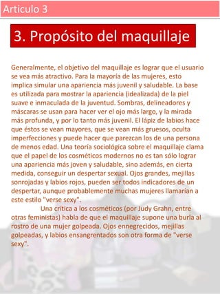 Articulo 3
Generalmente, el objetivo del maquillaje es lograr que el usuario
se vea más atractivo. Para la mayoría de las mujeres, esto
implica simular una apariencia más juvenil y saludable. La base
es utilizada para mostrar la apariencia (idealizada) de la piel
suave e inmaculada de la juventud. Sombras, delineadores y
máscaras se usan para hacer ver el ojo más largo, y la mirada
más profunda, y por lo tanto más juvenil. El lápiz de labios hace
que éstos se vean mayores, que se vean más gruesos, oculta
imperfecciones y puede hacer que parezcan los de una persona
de menos edad. Una teoría sociológica sobre el maquillaje clama
que el papel de los cosméticos modernos no es tan sólo lograr
una apariencia más joven y saludable, sino además, en cierta
medida, conseguir un despertar sexual. Ojos grandes, mejillas
sonrojadas y labios rojos, pueden ser todos indicadores de un
despertar, aunque probablemente muchas mujeres llamarían a
este estilo "verse sexy".
Una crítica a los cosméticos (por Judy Grahn, entre
otras feministas) habla de que el maquillaje supone una burla al
rostro de una mujer golpeada. Ojos ennegrecidos, mejillas
golpeadas, y labios ensangrentados son otra forma de "verse
sexy".
3. Propósito del maquillaje
 