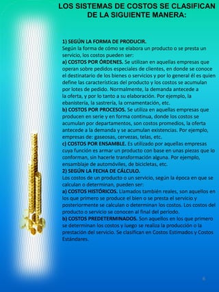 LOS SISTEMAS DE COSTOS SE CLASIFICANLOS SISTEMAS DE COSTOS SE CLASIFICAN
DE LA SIGUIENTE MANERA:DE LA SIGUIENTE MANERA:
1) SEGÚN LA FORMA DE PRODUCIR.
Según la forma de cómo se elabora un
servicio, los costos pueden ser:
a) COSTOS POR ÓRDENES.
operan sobre pedidos especiales de
el destinatario de los
define las características del producto y los costos se acumulan
por lotes de pedido. Normalmente, la
la oferta, y por lo tanto a su elaboración. Por ejemplo, la
ebanistería, la sastrería, la ornamentación, etc.
b) COSTOS POR PROCESOS.
producen en serie y en forma continua, donde los costos se
acumulan por departamentos, son costos promedios, la oferta
antecede a la demanda y se acumulan existencias. Por ejemplo,
empresas de: gaseosas, cervezas, telas, etc.
c) COSTOS POR ENSAMBLE.c) COSTOS POR ENSAMBLE.
cuya función es armar un producto con base en unas piezas que lo
conforman, sin hacerle transformación alguna. Por ejemplo,
ensamblaje de automóviles, de bicicletas, etc.
2) SEGÚN LA FECHA DE
Los costos de un producto o un servicio, según la época en que se
calculan o determinan, pueden ser:
a) COSTOS HISTÓRICOS.
los que primero se produce el bien o se presta el servicio y
posteriormente se calculan o determinan los costos. Los costos del
producto o servicio se conocen al final del período.
b) COSTOS PREDETERMINADOS.
se determinan los costos y luego se realiza la producción o la
prestación del servicio. Se clasifican en Costos Estimados y Costos
Estándares.
LOS SISTEMAS DE COSTOS SE CLASIFICANLOS SISTEMAS DE COSTOS SE CLASIFICAN
DE LA SIGUIENTE MANERA:DE LA SIGUIENTE MANERA:
SEGÚN LA FORMA DE PRODUCIR.
Según la forma de cómo se elabora un producto o se presta un
servicio, los costos pueden ser:
COSTOS POR ÓRDENES. Se utilizan en aquellas empresas que
operan sobre pedidos especiales de clientes, en donde se conoce
el destinatario de los bienes o servicios y por lo general él es quien
define las características del producto y los costos se acumulan
por lotes de pedido. Normalmente, la demanda antecede a
oferta, y por lo tanto a su elaboración. Por ejemplo, la
ebanistería, la sastrería, la ornamentación, etc.
PROCESOS. Se utiliza en aquellas empresas que
producen en serie y en forma continua, donde los costos se
acumulan por departamentos, son costos promedios, la oferta
antecede a la demanda y se acumulan existencias. Por ejemplo,
empresas de: gaseosas, cervezas, telas, etc.
COSTOS POR ENSAMBLE. Es utilizado por aquellas empresas
6
COSTOS POR ENSAMBLE. Es utilizado por aquellas empresas
es armar un producto con base en unas piezas que lo
conforman, sin hacerle transformación alguna. Por ejemplo,
ensamblaje de automóviles, de bicicletas, etc.
SEGÚN LA FECHA DE CÁLCULO.
Los costos de un producto o un servicio, según la época en que se
calculan o determinan, pueden ser:
COSTOS HISTÓRICOS. Llamados también reales, son aquellos en
los que primero se produce el bien o se presta el servicio y
posteriormente se calculan o determinan los costos. Los costos del
producto o servicio se conocen al final del período.
COSTOS PREDETERMINADOS. Son aquellos en los que primero
se determinan los costos y luego se realiza la producción o la
prestación del servicio. Se clasifican en Costos Estimados y Costos
 