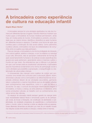 caleidoscópio



A brincadeira como experiência
de cultura na educação infantil
Angela Meyer Borba*

    A brincadeira sempre foi uma atividade significativa na vida dos ho-
mens em diferentes épocas e lugares. Estudos históricos mostram que
muitos jogos e brincadeiras da Europa medieval permanecem, ainda
hoje, em muitas partes do mundo. A brincadeira é, portanto, uma ativi-
dade que, ao mesmo tempo, identifica e diversifica os seres humanos
em diferentes tempos e espaços. É também uma forma de ação que
contribui para a construção da vida social coletiva. Como patrimônio
e prática cultural, a brincadeira cria laços de solidariedade e de comu-
nhão entre os sujeitos que dela participam.
    Para as crianças, a brincadeira é uma forma privilegiada de interação
com outros sujeitos, adultos e crianças, e com os objetos e a natureza
à sua volta. Brincando, elas se apropriam criativamente de formas de
ação social tipicamente humanas e de práticas sociais específicas dos
grupos aos quais pertencem, aprendendo sobre si mesmas e sobre o
mundo em que vivem. Se entendermos que a infância é um período
em que o ser humano está se constituindo culturalmente, a brincadeira
assume importância fundamental como forma de participação social e
como atividade que possibilita a apropriação, a ressignificação e a ree-
laboração da cultura pelas crianças.
    A compreensão das crianças como sujeitos de cultura vem pro-
vocando uma revisão dos currículos para a educação infantil. Assim,
dimensões culturais como a brincadeira e as diferentes formas de ex-
pressão artísticas deixam de ser atividades secundárias, ganhando
relevo e adquirindo a mesma importância que as atividades voltadas
para conhecimentos mais específicos, como é o caso da leitura e
da escrita. Ou seja, o currículo da educação infantil deverá integrar a
brincadeira, a música, a dança, as artes plásticas e a literatura, entre
outras produções culturais, ao trabalho com os conhecimentos dos
vários ramos das ciências.
    Os espaços de educação infantil precisam garantir às crianças tanto
suas necessidades básicas físicas e emocionais quanto as de participa-
ção social, de trocas e interações, de constituição de identidades e sub-
jetividades, de ampliação progressiva de experiências e conhecimentos
sobre o mundo, sobre si mesmas e sobre as relações entre as pessoas.
Essas diferentes dimensões se articulam por meio de um trabalho focado
nas relações sociais entre adultos e crianças, e destas entre si mesmas.

* Doutora em educação pela Universidade Federal Fluminense (UFF), onde é professora e membro do grupo gestor da Creche UFF.


12   revista criança
 
