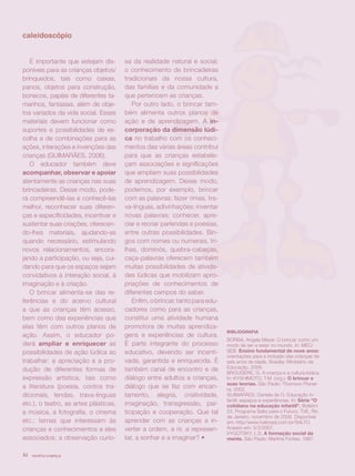 caleidoscópio


   É importante que estejam dis-       sa da realidade natural e social;
poníveis para as crianças objetos/     o conhecimento de brincadeiras
brinquedos, tais como caixas,          tradicionais da nossa cultura,
panos, objetos para construção,        das famílias e da comunidade a
bonecos, papéis de diferentes ta-      que pertencem as crianças.
manhos, fantasias, além de obje-          Por outro lado, o brincar tam-
tos variados da vida social. Esses     bém alimenta outros planos de
materiais devem funcionar como         ação e de aprendizagem. A in-
suportes e possibilidades de es-       corporação da dimensão lúdi-
colha e de combinações para as         ca no trabalho com os conheci-
ações, interações e invenções das      mentos das várias áreas contribui
crianças (GUIMARÃES, 2006).            para que as crianças estabele-
   O educador também deve              çam associações e significações
acompanhar, observar e apoiar          que ampliam suas possibilidades
atentamente as crianças nas suas       de aprendizagem. Desse modo,
brincadeiras. Desse modo, pode-        podemos, por exemplo, brincar
rá compreendê-las e conhecê-las        com as palavras: fazer rimas, tra-
melhor, reconhecer suas diferen-       va-línguas, adivinhações; inventar
ças e especificidades, incentivar e    novas palavras; conhecer, apre-
sustentar suas criações, oferecen-     ciar e recriar parlendas e poesias,
do-lhes materiais, ajudando-as         entre outras possibilidades. Bin-
quando necessário, estimulando         gos com nomes ou numerais, tri-
novos relacionamentos, encora-         lhas, dominós, quebra-cabeças,
jando a participação, ou seja, cui-    caça-palavras oferecem também
dando para que os espaços sejam        muitas possibilidades de ativida-
convidativos à interação social, à     des lúdicas que mobilizam apro-
imaginação e à criação.                priações de conhecimentos de
   O brincar alimenta-se das re-       diferentes campos do saber.
ferências e do acervo cultural            Enfim, o brincar, tanto para edu-
a que as crianças têm acesso,          cadores como para as crianças,
bem como das experiências que          constitui uma atividade humana
elas têm com outros planos de          promotora de muitas aprendiza-
                                                                              BIBLIOGRAFIA
ação. Assim, o educador po-            gens e experiências de cultura.
                                                                              BORBA, Angela Meyer. O brincar como um
derá ampliar e enriquecer as           É parte integrante do processo         modo de ser e estar no mundo. In: MEC/
possibilidades de ação lúdica ao       educativo, devendo ser incenti-        SEB. Ensino fundamental de nove anos:
                                                                              orientações para a inclusão das crianças de
trabalhar: a apreciação e a pro-       vada, garantida e enriquecida. É       seis anos de idade. Brasília: Ministério da
dução de diferentes formas de          também canal de encontro e de          Educação, 2006.
                                                                              BROUGÈRE, G. A criança e a cultura lúdica.
expressão artística, tais como         diálogo entre adultos e crianças,      In: KYSHIMOTO, T.M. (org.). O brincar e
                                                                              suas teorias. São Paulo: Thomson Pionei-
a literatura (poesia, contos tra-      diálogo que se faz com encan-          ra, 2002.
dicionais, lendas, trava-línguas       tamento, alegria, criatividade,        GUIMARÃES, Daniela de O. Educação in-
                                                                              fantil: espaços e experiências. In: Série “O
etc.), o teatro, as artes plásticas,   imaginação, transgressão, par-         cotidiano na educação infantil”. Boletim
a música, a fotografia, o cinema       ticipação e cooperação. Que tal        23, Programa Salto para o Futuro, TVE, Rio
                                                                              de Janeiro, novembro de 2006. Disponível
etc.; temas que interessam às          aprender com as crianças a in-         em: http//www.tvebrasil.com.br/SALTO.
crianças e conhecimentos a eles        verter a ordem, a rir, a represen-     Acesso em: 5/3/2007.
                                                                              VYGOTSKY, L.S. A formação social da
associados; a observação curio-        tar, a sonhar e a imaginar? •          mente. São Paulo: Martins Fontes, 1987.


14   revista criança
 