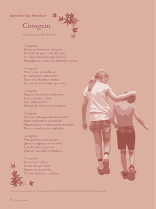 professor faz literatura


               Coragem
               Maria Luiza dos Reis Teixeira*



                Coragem
                Força que brota no deserto
                Vontade de que tudo dê certo
                Ao viver uma situação caótica
                Enxergar as coisas de diferente óptica.

                Coragem
                Para o erro reconhecer
                Se necessário retroceder
                Fazer uso da força motriz
                Tornar-se um eterno aprendiz.

                Coragem
                Para os obstáculos enfrentar
                Sem a mente turvar
                Agir com lucidez
                Deixar de lado a mesquinhez.

                Coragem
                Para se calar quando necessário
                Saber respeitar o adversário
                Perceber que o outro pode ter razão
                Mesmo tendo outra opinião.

                Coragem
                Para perdoar e esquecer
                Quando alguém se exceder
                A visão alheia ignorar
                Quando isso lhe prejudicar.

                Coragem
                Só no forte existe
                E este não permite
                Jamais se acovardar
                Prefere sonhar e realizar.




* Professora municipal e da Associação de Pais e Amigos dos Excepcionais de Presidente Olegário (MG).



18   revista criança
 