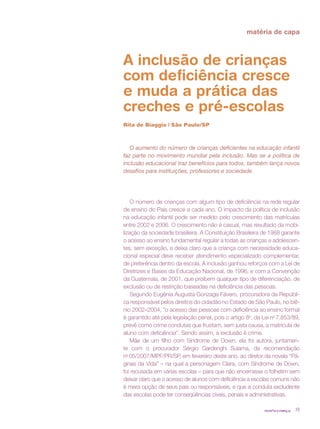 matéria de capa



A inclusão de crianças
com deficiência cresce
e muda a prática das
creches e pré-escolas
Rita de Biaggio | São Paulo/SP



   O aumento do número de crianças deficientes na educação infantil
faz parte no movimento mundial pela inclusão. Mas se a política de
inclusão educacional traz benefícios para todos, também lança novos
desafios para instituições, professores e sociedade.




    O número de crianças com algum tipo de deficiência na rede regular
de ensino do País cresce a cada ano. O impacto da política de inclusão
na educação infantil pode ser medido pelo crescimento das matrículas
entre 2002 e 2006. O crescimento não é casual, mas resultado da mobi-
lização da sociedade brasileira. A Constituição Brasileira de 1988 garante
o acesso ao ensino fundamental regular a todas as crianças e adolescen-
tes, sem exceção, e deixa claro que a criança com necessidade educa-
cional especial deve receber atendimento especializado complementar,
de preferência dentro da escola. A inclusão ganhou reforços com a Lei de
Diretrizes e Bases da Educação Nacional, de 1996, e com a Convenção
da Guatemala, de 2001, que proíbem qualquer tipo de diferenciação, de
exclusão ou de restrição baseadas na deficiência das pessoas.
    Segundo Eugênia Augusta Gonzaga Fávero, procuradora da Repúbli-
ca responsável pelos direitos do cidadão no Estado de São Paulo, no biê-
nio 2002–2004, “o acesso das pessoas com deficiência ao ensino formal
é garantido até pela legislação penal, pois o artigo 8o, da Lei no 7.853/89,
prevê como crime condutas que frustam, sem justa causa, a matrícula de
aluno com deficiência”. Sendo assim, a exclusão é crime.
    Mãe de um filho com Síndrome de Down, ela foi autora, juntamen-
te com o procurador Sérgio Gardenghi Suiama, da recomendação
no 05/2007/MPF/PR/SP, em fevereiro deste ano, ao diretor da novela “Pá-
ginas da Vida” – na qual a personagem Clara, com Síndrome de Down,
foi recusada em várias escolas – para que não encerrasse o folhetim sem
deixar claro que o acesso de alunos com deficiência a escolas comuns não
é mera opção de seus pais ou responsáveis, e que a conduta excludente
das escolas pode ter conseqüências cíveis, penais e administrativas.

                                                            revista criança   19
 