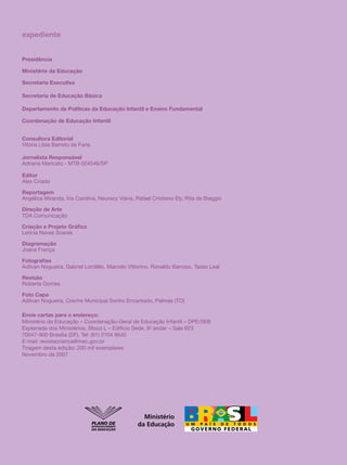 expediente


Presidência

Ministério da Educação

Secretaria Executiva

Secretaria de Educação Básica

Departamento de Políticas da Educação Infantil e Ensino Fundamental

Coordenação de Educação Infantil


Consultora Editorial
Vitória Líbia Barreto de Faria

Jornalista Responsável
Adriana Maricato - MTB 024546/SP

Editor
Alex Criado

Reportagem
Angélica Miranda, Íris Carolina, Neuracy Viana, Rafael Cristiano Ely, Rita de Biaggio

Direção de Arte
TDA Comunicação

Criação e Projeto Gráfico
Letícia Neves Soares

Diagramação
Joana França

Fotografias
Adilvan Nogueira, Gabriel Lordêllo, Marcelo Vittorino, Ronaldo Barroso, Tasso Leal

Revisão
Roberta Gomes

Foto Capa
Adilvan Nogueira, Creche Municipal Sonho Encantado, Palmas (TO)

Envie cartas para o endereço:
Ministério da Educação – Coordenação-Geral de Educação Infantil – DPE/SEB
Esplanada dos Ministérios, Bloco L – Edifício Sede, 6o andar – Sala 623
70047-900 Brasília (DF). Tel: (61) 2104 8645
E-mail: revistacrianca@mec.gov.br
Tiragem desta edição: 200 mil exemplares
Novembro de 2007




                                                   Ministério
                                                 da Educação
 