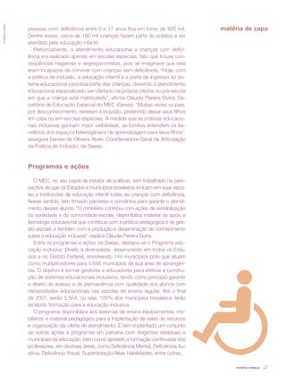 © Gabriel Lordêllo




                     pessoas com deficiência entre 0 e 17 anos fica em torno de 820 mil.          matéria de capa
                     Dentre essas, cerca de 190 mil crianças fazem parte do público a ser
                     atendido pela educação infantil.
                        Historicamente, o atendimento educacional a crianças com defici-
                     ência era realizado apenas em escolas especiais, fato que trouxe con-
                     seqüências negativas e segregacionistas, pois se imaginava que elas
                     eram incapazes de conviver com crianças sem deficiência. “Hoje, com
                     a política de inclusão, a educação infantil é a porta de ingresso ao sis-
                     tema educacional para boa parte das crianças, devendo o atendimento
                     educacional especializado ser ofertado na própria creche ou pré-escola
                     em que a criança está matriculada”, afirma Cláudia Pereira Dutra, Se-
                     cretária de Educação Especial do MEC (Seesp). “Muitas vezes os pais,
                     por desconhecimento, resistem à inclusão, preferindo deixar seus filhos
                     em casa ou em escolas especiais. À medida que as práticas educacio-
                     nais inclusivas ganham maior visibilidade, as famílias entendem os be-
                     nefícios dos espaços heterogêneos de aprendizagem para seus filhos”,
                     assegura Denise de Oliveira Alves, Coordenadora-Geral de Articulação
                     da Política de Inclusão, da Seesp.



                     Programas e ações

                         O MEC, no seu papel de indutor de políticas, tem trabalhado na pers-
                     pectiva de que os Estados e municípios brasileiros incluam em suas esco-
                     las e instituições de educação infantil todas as crianças com deficiência.
                     Nesse sentido, tem firmado parcerias e convênios para garantir o atendi-
                     mento desses alunos. “O ministério contribui com ações de sensibilização
                     da sociedade e da comunidade escolar, disponibiliza material de apoio e
                     tecnologia educacional que contribua com a prática pedagógica e de ges-
                     tão escolar, e também com a produção e disseminação de conhecimento
                     sobre a educação inclusiva”, explica Cláudia Pereira Dutra.
                         Entre os programas e ações da Seesp, destaca-se o Programa edu-
                     cação inclusiva: Direito à diversidade, desenvolvido em todos os Esta-
                     dos e no Distrito Federal, envolvendo 144 municípios-pólo que atuam
                     como multiplicadores para 4.646 municípios de sua área de abrangên-
                     cia. O objetivo é formar gestores e educadores para efetivar a constru-
                     ção de sistemas educacionais inclusivos, tendo como princípio garantir
                     o direito de acesso e de permanência com qualidade dos alunos com
                     necessidades educacionais nas escolas do ensino regular. Até o final
                     de 2007, serão 5.564, ou seja, 100% dos municípios brasileiros terão
                     recebido formação para a educação inclusiva.
                         O programa disponibiliza aos sistemas de ensino equipamentos, mo-
                     biliários e material pedagógico para a implantação de salas de recursos
                     e organização da oferta de atendimento. E tem implantado um conjunto
                     de outras ações e programas em parceria com dirigentes estaduais e
                     municipais da educação, bem como apoiado a formação continuada dos
                     professores, em diversas áreas, como Deficiência Mental, Deficiência Au-
                     ditiva, Deficiência Visual, Superdotação/Altas Habilidades, entre outras.

                                                                                                       revista criança   21
 