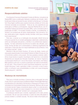 matéria de capa                       Crianças aprendem desde pequenas
                                                  a respeitar as diferenças


Responsabilidade coletiva

   A professora Francisca Roseneide Furtado do Monte, consultora da
Seesp/MEC para a publicação Saberes e práticas da inclusão, distri-
buída para todas as escolas do país, também entende que “a inclusão
tem força legal e política para quebrar barreiras sólidas em torno das
minorias excluídas da sociedade”. Trata-se de uma experiência que
pode gerar conflitos e contradições, segundo Marilda Bruno, da Uni-
versidade Federal da Grande Dourados (MS), outra consultora para a
publicação do MEC. “A inclusão mobiliza a família, os professores, a
escola e os profissionais de apoio especializado. Nos primeiros me-
ses, pode gerar medo, angústia, tensão, dúvidas, tanto para a família
como para escola”.
   Para ela, a escola ou a instituição de educação infantil torna-se
inclusiva quando há um projeto pedagógico elaborado coletivamente,
entre as instituições educativas, a família e os profissionais especia-
lizados. “A maior demanda encontra-se na esfera das atitudes, pos-
turas, formas de lidar com a diversidade e a diferença significativa de
cada aluno. Essa não deve ser responsabilidade só do professor, mas
do coletivo escolar”, avalia.
   Marilda é mãe de André Gustavo, 32 anos de idade, mestre em
educação especial pela Universidade Federal do Mato Grosso do Sul
e funcionário público concursado. Ele teve paralisia cerebral, defici-
ência visual severa e quadro neurológico de hipotonia e convulsões
freqüentes por seqüela de infecção hospitalar, ao nascer. Ingressou
na educação infantil com 1 ano e oito meses, não andava, nem falava.
Mas gostava muito de ir à creche e participar de todas as atividades,
do seu jeito. “Para André foi muito importante freqüentar uma insti-
tuição educativa cedo: aprendeu a falar, a conviver, a viver frustra-
ções, a conhecer suas possibilidades e a lidar com suas limitações
desde pequeno”, relembra.



Mudança de mentalidade

   Para que a inclusão aconteça, é preciso olhar a educação de outro
modo. Isso é o que preconiza a professora Maria Tereza Eglér Mantoan,
coordenadora do Laboratório de Estudos e Pesquisas em Ensino e Di-
versidade da Universidade Estadual de Campinas. Mantoan afirma que
a inclusão escolar “pegou a escola de calças curtas” e o nível de esco-
laridade mais atingido por essa inovação foi o do ensino fundamental,
apesar de estar “mexendo” também com a educação infantil.
   A professora adverte que a escola, organizada como está, produz
a exclusão. Ela diz que para entender a razão de tanta dificuldade é
preciso analisar o contexto escolar. “Os alunos estão enturmados por

22 revista criança
 