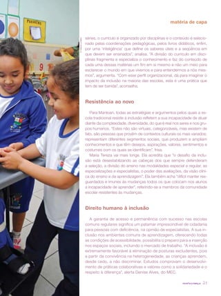 matéria de capa


                     séries, o currículo é organizado por disciplinas e o conteúdo é selecio-




© Gabriel Lordêllo
                     nado pelas coordenações pedagógicas, pelos livros didáticos, enfim,
                     por uma ‘inteligência’ que define os saberes úteis e a seqüência em
                     que devem ser ensinados”, analisa. “A divisão do currículo em disci-
                     plinas fragmenta e especializa o conhecimento e faz do conteúdo de
                     cada uma dessas matérias um fim em si mesmo e não um meio para
                     esclarecer o mundo em que vivemos e para entendermos a nós mes-
                     mos”, argumenta. “Com esse perfil organizacional, dá para imaginar o
                     impacto da inclusão na maioria das escolas, esta é uma prática que
                     tem de ser banida”, aconselha.



                     Resistência ao novo

                        Para Mantoan, todas as estratégias e argumentos pelos quais a es-
                     cola tradicional resiste à inclusão refletem a sua incapacidade de atuar
                     diante da complexidade, diversidade, do que é real nos seres e nos gru-
                     pos humanos. “Estes não são virtuais, categorizáveis, mas existem de
                     fato, são pessoas que provêm de contextos culturais os mais variados;
                     representam diferentes segmentos sociais, que produzem e ampliam
                     conhecimentos e que têm desejos, aspirações, valores, sentimentos e
                     costumes com os quais se identificam”, frisa.
                        Maria Tereza vai mais longe. Ela acredita que ”o desafio da inclu-
                     são está desestabilizando as cabeças dos que sempre defenderam
                     a seleção, a divisão do ensino nas modalidades especial e regular, as
                     especializações e especialistas, o poder das avaliações, da visão clíni-
                     ca do ensino e da aprendizagem”. Ela também acha “difícil manter res-
                     guardados e imunes às mudanças todos os que colocam nos alunos
                     a incapacidade de aprender”, referindo-se a membros da comunidade
                     escolar resistentes às mudanças.



                     Direito humano à inclusão

                        A garantia de acesso e permanência com sucesso nas escolas
                     comuns regulares significa um patamar imprescindível de cidadania
                     para pessoas com deficiência, na opinião de especialistas. A sua in-
                     clusão nos ambientes comuns de aprendizagem, oferecendo todas
                     as condições de acessibilidade, possibilita o preparo para a inserção
                     nos espaços sociais, incluindo o mercado de trabalho. “A inclusão é
                     extremamente favorável à eliminação de posturas excludentes, pois
                     a partir da convivência na heterogeneidade, as crianças aprendem,
                     desde cedo, a não discriminar. Estudos comprovam o desenvolvi-
                     mento de práticas colaborativas e valores como a solidariedade e o
                     respeito à diferença”, alerta Denise Alves, do MEC.

                                                                              revista criança   23
 