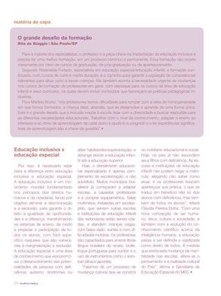 matéria de capa


  O grande desafio da formação
  Rita de Biaggio | São Paulo/SP

     Para a maioria dos especialistas, o professor é a peça-chave na implantação da educação inclusiva e
  precisa ter uma melhor formação, em um processo contínuo e permanente. Essa formação não ocorre
  meramente por meio de cursos de graduação, de pós-graduação ou de aperfeiçoamento.
     Segundo Roseneide Furtado, especialista em educação especial/educação infantil, a formação con-
  tinuada, com cursos de curta e média duração, é o caminho para garantir a aquisição de competências
  relevantes para atuar junto a essas crianças. Ela também aponta a necessidade urgente de mudanças
  nos cursos de formação de professores em geral, com destaque para os cursos da área de educação
  infantil e seus currículos, os quais devem incluir conteúdos que favoreçam as práticas pedagógicas in-
  clusivas.
     Para Marilda Bruno, “nós professores temos dificuldade para romper com a idéia de homogeneidade
  em que fomos formados: a criança ideal, abstrata, que se desenvolve e aprende de uma forma única.
  Este é o grande desafio que a inclusão impõe à escola: lidar com a diversidade e buscar respostas para
  as diferentes necessidades educacionais. Trabalhar com o nível de conhecimento, adaptar o ensino ao
  interesse e ao ritmo de aprendizagem de cada aluno e ajudá-lo a progredir e a ter experiências significa-
  tivas de aprendizagem são a chave da questão”.•




Educação inclusiva x                 altas habilidades/superdotação, e        no cotidiano educacional e social.
educação especial                    abrange desde a educação infan-          Hoje, os pais já não escondem
                                     til até a educação superior.             seus filhos com deficiência. As es-
    Por isso, é necessário estar         Hoje, o atendimento educacio-        colas e instituições de educação
clara a diferença entre educação     nal especializado é apenas com-          infantil não podem negar a matrí-
inclusiva e educação especial.       plemento da escolarização, e não         cula, alegando não saber como
A educação inclusiva é um mo-        substituto. Muitos municípios bra-       atuar, e os professores buscam
vimento mundial fundamentado         sileiros já começaram a adaptar          aperfeiçoar sua prática, o que se
nos princípios dos direitos hu-      escolas, a capacitar professores         traduz em benefício não só dos
manos e da cidadania, tendo por      e a comprar equipamentos. Salas          alunos com deficiência, mas tam-
objetivo eliminar a discriminação    multimeios, instaladas em escolas-       bém de todos os alunos”, reitera
e a exclusão, para garantir o di-    pólo, que servem outras escolas          Cláudia Pereira Dutra. “Com uma
reito à igualdade de oportunida-     e instituições de educação infantil      nova concepção de ser huma-
des e à diferença, transformando     das redondezas estão sendo cria-         no, ética, cultura e sociedade, e
os sistemas de ensino, de modo       das, e atendem crianças cegas,           também com a evolução do co-
a propiciar a participação de to-    com baixa visão, surdas e com di-        nhecimento científico acerca da
dos os alunos, com foco espe-        ficuldades motoras. Os professores       inteligência humana, a educação
cífico naqueles que são vulnerá-     são capacitados para ensinar libras      passa a ser definida e viabilizada
veis à marginalização e exclusão.    (língua brasileira de sinais), braile,   como direito de todos. À medida
A educação especial é uma área       língua portuguesa para surdos e o        que existe esta mudança de men-
de conhecimento que visa promo-      uso de instrumentos como o soro-         talidade nas escolas, altera-se o
ver o desenvolvimento das poten-     ban (ábaco japonês).                     pensamento e a realidade cultural
cialidades de pessoas com defi-          “Falamos de um processo de           do País”, afirma a Secretária de
ciência, autismo, síndromes ou       mudança cultural que se constrói         Educação Especial do MEC.•

24   revista criança
 