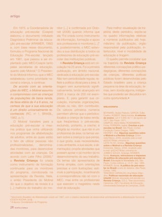 artigo


    Em 1975, a Coordenadoria de                 nitor [...] e confirmada por Dido-                 Para melhor visualização da tra-
educação pré-escolar (Coepre)                   net (2006) quando informa que                   jetória deste periódico, expõe-se
elaborou o documento intitulado                 ela “Foi criada como instrumento                no quadro informações relativas
Diagnóstico Preliminar da educa-                de informação, formação e apoio                 a números publicados até hoje,
ção pré-escolar (KRAMER, 1992)                  aos professores e monitores [...]”              mês/ano da publicação, órgão
e, com base nesse documento,                    e, posteriormente, o MEC esten-                 responsável pela publicação, in-
formulou o Programa Nacional de                 deu a sua distribuição a todos os               terlocutor, nível e modalidade de
Educação Pré-escolar, lançado                   professores de educação pré-es-                 educação e tiragem.
em 1981, que passou a ser im-                   colar das instituições públicas.                   O quadro permite constatar que
plantado pelo MEC/Coepre tanto                      A Revista Criança está em cir-              na trajetória da Revista Criança
pelas secretarias de educação,                  culação há 25 anos. Foi a primeira              diferentes concepções político-pe-
quanto pelo Mobral.5 O Presiden-                publicação, em âmbito nacional,                 dagógicas, diferentes concepções
te do Mobral informou que o MEC                 dedicada à educação pré-escolar.                de crianças, diferentes políticas
estabeleceu como prioridade na-                 Não tem periodicidade regular, re-              públicas foram desenvolvidas pelo
cional a criança, e continua:                   flete a política oficial para a área. A         Estado brasileiro para a criança
    De acordo com as orienta-                   tiragem vem aumentando signifi-                 pequena na área da educação, te-
ções do MEC, o Mobral assumiu                   cativamente, tendo alcançado em                 mas, sem dúvida alguma, instigan-
o compromisso com as crianças                   2005 a marca de 200 mil exem-                   tes que poderão ser discutidos em
de populações de baixa renda,                   plares. E, para garantir sua cir-               outra oportunidade.•
da faixa etária de 4 a 6 anos, na               culação, inúmeras organizações,
certeza de que a sua educação                   oficiais ou não, têm contribuído.               BIBLIOGRAFIA
é um direito universalmente re-                 Os catorze primeiros números
conhecido (RC, no 1, BRASIL,                    permitem afirmar que o periódico:               BOYNARD, Aluisio Peixoto; GARCIA, Edília
                                                                                                Coelho; ROBERT, Maria Iracilda. A reforma
1982, p.1).                                     focaliza a criança de baixa renda,              do ensino. Lei no 5.692 de 11 de agosto de
                                                                                                1971, São Paulo: 1971.
    O Mobral transfere para a                   que freqüentava o pré-escolar,                  CAMPOS, Maria Malta; ROSEMBERG,
educação pré-escolar a mes-                     excluindo, portanto, a creche; é                Fúlvia; FERREIRA, Isabel. Creches e pré-
                                                                                                escolas no Brasil. São Paulo: Cortez:
ma prática que vinha utilizando                 dirigida ao monitor, que não é um               Fundação Carlos Chagas, 1995.
nos programas de alfabetização                  profissional da área; os temas ver-             DIDONET, Vital. Algumas questões sobre
                                                                                                o Mobral e a Revista Criança. Entre-
de adultos, entre as quais estão                sam sobre a criança (o que pensa,               vista Março, 2006, recebido pelo e-mail:
o fato de utilizar pessoas não                  o que gosta, suas necessidades,                 a022407@dac.unicamp.br.
                                                                                                LEITE FILHO, Aristeo. Algumas questões
profissionalizadas,     denomina-               o seu ambiente, a sua saúde, a ali-             sobre o Mobral e a Revista Criança.
das monitores, para desenvolver                 mentação); propõe atividades que                Entrevista. Março, 2006, recebido pelo
                                                                                                e-mail: a022407@dac.unicamp.br.
atividades com as crianças. De                  possam apoiar o (a) monitor (a) no              JOBIM E SOUZA, Solange; KRAMER,
                                                                                                Sonia. Avanços, retrocessos e impasses
acordo com Leite Filho (2006),6                 desenvolvimento do seu trabalho.                da política de educação pré-escolar no
a Revista Criança foi criada                    Os temas são apresentados de                    Brasil. Educação & Sociedade (28), São
                                                                                                Paulo: Cortez editora, p. 12-31. dez. 1984.
como instrumento de formação                    forma simples, com orientações                  KRAMER, Sonia. A política do pré-esco-
continuada para os monitores                    precisas e com ilustrações; esti-               lar no Brasil: a arte do disfarce. São Paulo:
                                                                                                Cortez, 1992.
do programa, corroborada na                     mula a participação, incentivando               TANCREDI CARVALHO, Ana Maria Orlan-
apresentação da Revista. Nela,                  a correspondência não só com o                  dina. Políticas nacionais de educação
                                                                                                infantil: Mobral, educação pré-escolar e a
o então Presidente do Mobral                    MEC, mas entre os profissionais                 Revista Criança, 222 p. Tese (doutorado).
diz que o objetivo da revista é a               que exercem o magistério neste                  Campinas, (SP): Faculdade de Educação,
                                                                                                Universidade Estadual de Campinas, 2006.
[...] melhoria do trabalho do mo-               nível de educação.

5
  Movimento Brasileiro de Alfabetização criado em 1967, com o objetivo declarado de desenvolver prioritariamente a alfabetização funcional.
(COSTA ROCHA, [s/d]).
6
  À época, Coordenador do Programa.

28   revista criança
 