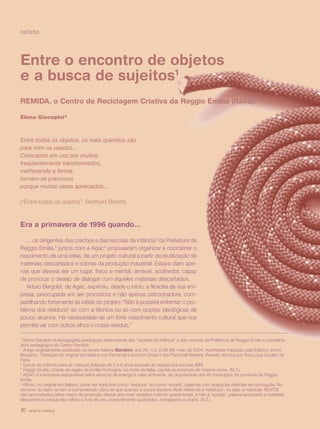 relato



Entre o encontro de objetos
e a busca de sujeitos1
REMIDA, o Centro de Reciclagem Criativa da Reggio Emilia (Itália).

Elena Giacopini*



Entre todos os objetos, os mais queridos são
para mim os usados...
Colocados em uso por muitos,
freqüentemente transformados,
melhorando a forma,
tornam-se preciosos
porque muitas vezes apreciados...

(“Entre todos os objetos”, Berthold Brecht)



Era a primavera de 1996 quando...

   ... os dirigentes das creches e das escolas da infância2 da Prefeitura de
Reggio Emilia,3 juntos com a Agac4 propuseram organizar e coordenar o
nascimento de uma idéia, de um projeto cultural a partir da reutilização de
materiais descartados e sobras da produção industrial. Estava claro ape-
nas que deveria ser um lugar, físico e mental, amável, acolhedor, capaz
de provocar o desejo de dialogar com aqueles materiais descartados.
   Arturo Bergoldi, da Agac, exprimiu, desde o início, a filosofia da sua em-
presa, preocupada em ser promotora e não apenas patrocinadora, com-
partilhando fortemente as idéias do projeto: “Não é possível enfrentar o pro-
blema dos resíduos5 só com a técnica ou só com opções ideológicas de
pouco alcance. Há necessidade de um forte crescimento cultural que nos
permita ver com outros olhos o nosso resíduo.”

* Elena Giacopini é pedagogista (pedagoga responsável) das “escolas da infância” e das creches da Prefeitura de Reggio Emilia e coordena-
dora pedagógica do Centro Remida.
1
  Artigo originalmente publicado na revista italiana Bambini, ano XX, n.5, p.66-69, maio de 2004. Autorizada tradução pela Edizioni Junior,
Bergamo. Tradução do original em italiano por Fernanda Landucci Ortale e Ilse Paschoal Moreira. Revisão técnica por Ana Lúcia Goulart de
Faria.
2
  Escola da infância para as crianças italianas de 3 a 6 anos equivale às nossas pré-escolas (NR).
3
  Reggio Emilia, cidade da região da Emilia-Romagna, no norte da Itália, capital da província de mesmo nome. (N.T.).
4
  AGAC é a empresa responsável pelos serviços de energia e meio ambiente, de propriedade dos 45 municípios da província de Reggio
Emilia.
5
  Rifiuto, no original em italiano, pode ser traduzido como ‘resíduos’ ou como ‘sucata’, palavras com acepções distintas em português. No
decorrer do texto se tem a compreensão clara de que quando a autora escreve rifiuto refere-se a ‘resíduos’, ou seja, a materiais NOVOS
não aproveitados pelos meios de produção devido aos mais variados motivos operacionais, e não à ‘sucata’, palavra associada a materiais
descartados porque são velhos e fora de uso, possivelmente quebrados, estragados ou sujos. (N.T.).

30   revista criança
 