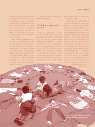 reportagem


alcance para a educação infantil      o número de matrículas nas redes     à Educação a lançar o movimento
e o ensino médio em todas as          públicas de ensino.                  “Fundeb pra Valer!”.
modalidades, como educação                                                    Fátima Bezerra afirma que, na
rural, indígena, especial e educa-                                         condição de relatora, teve o pri-
ção de jovens e adultos. A previ-     Fundeb e a educação                  vilégio de participar de ricas dis-
são é de aumentar o número de         infantil                             cussões e acirrados debates vol-
alunos beneficiados de 30,2 mi-                                            tados à formulação de um projeto
lhões para cerca de 50 milhões,          Entre as principais conquis-      educacional que atendesse às di-
a partir do quarto ano de vigência    tas do Fundeb está a inclusão        versas modalidades da educação
do novo fundo.                        da educação infantil, inicialmente   básica. “A construção do Fundeb
   Outro avanço significativo é o     fora da proposta encaminhada         contou com a participação de
aumento dos recursos da União         pelo governo federal ao Congres-     gestores públicos, parlamentares,
na composição do Fundeb, apon-        so. O motivo era a não-incidência    comunidade educacional e diver-
ta Fátima Bezerra. Em 2007, a         dos impostos próprios dos muni-      sas entidades da sociedade civil
participação do governo federal       cípios (IPTU, ISS e ITBI) na com-    organizada. A amplitude do deba-
no financiamento da educação          posição dos recursos do fundo.       te se expressa nas 231 emendas
básica saltará dos atuais R$ 300      A ausência das creches e das         apresentadas, das quais acata-
milhões para R$ 2 bilhões. A partir   pré-escolas, entre outras lacunas,   mos 150”, lembra a deputada.
do quarto ano, a União passará a      provocou protestos e motivou a       Uma foi de especial importância
contribuir com 10% do montante        Campanha Nacional pelo Direito       para a educação infantil, pois per-
do fundo. Os recursos serão distri-                                        mitiu a inclusão das creches co-
buídos conforme                                                                      munitárias nos recursos
                                                                                                do Fundeb.




                                                                                               revista criança   35
 