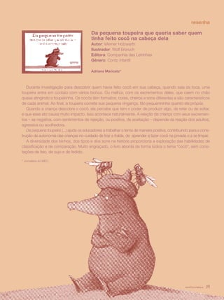 resenha

                                          Da pequena toupeira que queria saber quem
                                          tinha feito cocô na cabeça dela
                                          Autor: Werner Holzwarth
                                          Ilustrador: Wolf Erbruch
                                          Editora: Companhia das Letrinhas
                                          Gênero: Conto infantil

                                          Adriana Maricato*



   Durante investigação para descobrir quem havia feito cocô em sua cabeça, quando saía da toca, uma
toupeira entra em contato com vários bichos. Ou melhor, com os excrementos deles, que caem no chão
quase atingindo a toupeirinha. Os cocôs têm formatos, cores, cheiros e sons diferentes e são característicos
de cada animal. Ao final, a toupeira comete sua pequena vingança, tão pequenininha quanto ela própria.
   Quando a criança descobre o cocô, ela percebe que tem o poder de produzir algo, de reter ou de soltar,
e que esse ato causa muito impacto. Isso acontece naturalmente. A relação da criança com seus excremen-
tos – se negativa, com sentimentos de rejeição, ou positiva, de aceitação – depende da reação dos adultos,
agressiva ou acolhedora.
   Da pequena toupeira (...) ajuda os educadores a trabalhar o tema de maneira positiva, contribuindo para a cons-
trução da autonomia das crianças no cuidado de tirar a fralda, de aprender a fazer cocô na privada e a se limpar.
   A diversidade dos bichos, dos tipos e dos sons na história proporciona a exploração das habilidades de
classificação e de comparação. Muito engraçado, o livro aborda de forma lúdica o tema “cocô”, sem cono-
tações de feio, de sujo e de fedido.

* Jornalista do MEC.




                                                                                                   revista criança   39
 