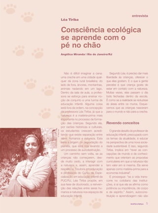 entrevista
               Léa Tiriba


               Consciência ecológica
               se aprende com o
               pé no chão
               Angélica Miranda | Rio de Janeiro/RJ




                  Não é difícil imaginar a cena:       Segundo Léa, é preciso dar mais
               uma creche em uma cidade qual-       liberdade às crianças, oferecer o
               quer da zona rural brasileira; do    que elas gostam. E o que a gente
               lado de fora, árvores, montanhas,    percebe é que criança gosta de
               animais nadando em um lago.          estar em contato com a natureza.
               Dentro da sala de aula, a profes-    Muitas vezes, elas passam o dia
               sora se esforça para ensinar no-     todo fechadas dentro da escola.
               ção de conjunto a uma turma de       É como se a realidade se reduzisse
               educação infantil. Alguma coisa      às áreas entre os muros. Esque-
               está fora da ordem, na concepção     cemos que as crianças nasceram
               da professora Léa Tiriba, já que a   para o mundo e não para a creche.
               natureza é a matéria-prima mais
               importante no processo de forma-
               ção das crianças. Segundo ela,       Revendo conceitos
               por razões históricas e culturais,
               os estudantes crescem acredi-            O grande desafio do professor de
© Tasso Leal




               tando que existe separação entre     educação infantil, preocupado com
               seres humanos e natureza. Esta       os temas da atualidade, é educar
               seria a origem da degradação do      na perspectiva de uma nova socie-
               planeta, que está nos levando a      dade sustentável. E isso, segundo
               um processo de autodestruição.       Tiriba, implica em “rever as con-
                  Um caminho sem volta, se as       cepções de mundo e de conheci-
               crianças não começarem, des-         mento que orientam as propostas
               de muito cedo, a interagir com       curriculares em que a natureza não
               a natureza e, assim, aprender a      tem valor em si mesma. Ela serve
               respeitá-la. Doutora em educação     apenas como matéria-prima para a
               e professora do Curso de Espe-       economia industrial”.
               cialização em educação infantil da       E prossegue: “se a vida trans-
               PUC/RJ, Léa Tiriba propõe, em        corre no cotidiano das institui-
               sua tese de doutorado, a reinven-    ções, é aí que ela se afirma como
               ção das relações entre seres hu-     potência ou impotência, de corpo
               manos e natureza nos espaços de      e de espírito.” Assim, autocons-
               educação infantil.                   tituição e aprendizagem não são

                                                                        revista criança   5
 