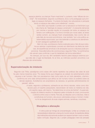 entrevista


                      espaços abertos, as crianças “ficam mais livres” e, portanto, mais “difíceis de con-
                       trolar”. Tal necessidade, segundo a professora, leva a uma pedagogia que privi-
                           legia os espaços fechados. “A própria formação dos educadores é pensada
                               tendo os espaços das salas como referência”, conclui.
                                    Outro fator que impede o contato com a natureza é um fenômeno que
                                 Léa chama de “ideologia do espaço construído”. A crescente demanda
                                   por creches e escolas resulta na ocupação de todos os espaços do
                                   terreno com edificações. O ar livre é tomado por novas salas, as áreas
                                   verdes somem, as crianças ficam emparedadas. Isso ocorre não só
                                   pela falta de recursos econômicos, mas também “por uma política as-
                                   sistencialista equivocada, que visa estender a cobertura do atendimen-
                                  to sem assegurar qualidade de vida”.
                                    Além do mais, a professora chama a atenção para o fato de que costu-
                               ma-se valorizar o aprendizado concreto em detrimento da oferta de vivên-
                             cias, de experiências emotivas e de sensações que só a natureza pode pro-
                         porcionar. Essa alternativa não ocorre porque, segundo Tiriba, “os sentimentos
                       não servem para confirmar o que foi trabalhado de forma sistemática”.
                        As crianças, por sua vez, têm verdadeiro fascínio pelos espaços externos por-
                  que eles são o lugar da liberdade. Ao ar livre, as vivências suscitam encontros e as
              disputas são amenizadas.



Supervalorização do intelecto

   Segundo Léa Tiriba, paradigmas como esses vêm sendo repetidos nas práticas das salas de aula
  há pelo menos trezentos anos: “Foi dessa forma que chegamos ao estado de estranhamento entre
    natureza e ser humano. Não nos percebemos mais como parte de um todo planetário, cósmico.
       Confirmou-se uma visão antropocêntrica que atribui ao ser humano todos os poderes sobre as
          demais espécies. Acreditamos ser proprietários da natureza, os grandes administradores do
             planeta”, afirma.
                   A razão, segundo a professora, sobrepôs-se aos ritmos naturais, vistos como obs-
                    táculos para um espírito pesquisador, desvendador de todos os mistérios da vida.
                       Um espírito capaz, até mesmo, “de determinar os rumos da história”. A supervalo-
                          rização do intelecto resultou no desprezo pelas vontades do corpo, provocando
                             o divórcio entre corpo e mente. Para ela, as relações com a natureza, vitais e
                               constitutivas do humano, são pouco valorizadas porque o homem moder-
                                no foi se desgarrando de suas origens animais, sensitivas, corpóreas.



                                  Disciplina e alienação

                                      A rotina pode ser inimiga da conscientização. Limitar as vontades e as
                                   necessidades é distanciar a criança do mundo natural. As repetições diárias
                                   das instituições educacionais acabam por separar também corpo e mente,
                                   razão e emoção. Segundo Léa, o projeto pedagógico deve ser pensado

                                                                                              revista criança   7
 