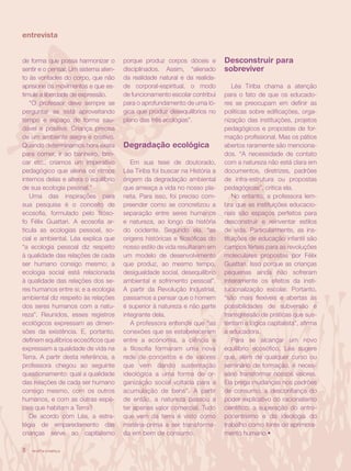 entrevista


de forma que possa harmonizar o        porque produz corpos dóceis e         Desconstruir para
sentir e o pensar. Um sistema aten-    disciplinados. Assim, “alienado       sobreviver
to às vontades do corpo, que não       da realidade natural e da realida-
aprisione os movimentos e que es-      de corporal-espiritual, o modo            Léa Tiriba chama a atenção
timule a liberdade de expressão.       de funcionamento escolar contribui    para o fato de que os educado-
   “O professor deve sempre se         para o aprofundamento de uma ló-      res se preocupam em definir as
perguntar se está aproveitando         gica que produz desequilíbrios no     políticas sobre edificações, orga-
tempo e espaço de forma sau-           plano das três ecologias”.            nização das instituições, projetos
dável e positiva. Criança precisa                                            pedagógicos e propostas de for-
de um ambiente alegre e criativo.                                            mação profissional. Mas os pátios
Quando determinamos hora exata         Degradação ecológica                  abertos raramente são menciona-
para comer, ir ao banheiro, brin-                                            dos. “A necessidade de contato
car etc., criamos um imperativo           Em sua tese de doutorado,          com a natureza não está clara em
pedagógico que aliena os ritmos        Léa Tiriba foi buscar na História a   documentos, diretrizes, padrões
internos delas e altera o equilíbrio   origem da degradação ambiental        de infra-estrutura ou propostas
de sua ecologia pessoal.”              que ameaça a vida no nosso pla-       pedagógicas”, critica ela.
   Uma das inspirações para            neta. Para isso, foi preciso com-         No entanto, a professora lem-
sua pesquisa é o conceito de           preender como se concretizou a        bra que as instituições educacio-
ecosofia, formulado pelo filóso-       separação entre seres humanos         nais são espaços perfeitos para
fo Félix Guattari. A ecosofia ar-      e natureza, ao longo da história      desconstruir e reinventar estilos
ticula as ecologias pessoal, so-       do ocidente. Segundo ela, “as         de vida. Particularmente, as ins-
cial e ambiental. Léa explica que      origens históricas e filosóficas do   tituições de educação infantil são
“a ecologia pessoal diz respeito       nosso estilo de vida resultaram em    campos férteis para as revoluções
à qualidade das relações de cada       um modelo de desenvolvimento          moleculares propostas por Félix
ser humano consigo mesmo; a            que produz, ao mesmo tempo,           Guattari. Isso porque as crianças
ecologia social está relacionada       desigualdade social, desequilíbrio    pequenas ainda não sofreram
à qualidade das relações dos se-       ambiental e sofrimento pessoal”.      inteiramente os efeitos da insti-
res humanos entre si; e a ecologia     A partir da Revolução Industrial,     tucionalização escolar. Portanto,
ambiental diz respeito às relações     passamos a pensar que o homem         “são mais flexíveis e abertas às
dos seres humanos com a natu-          é superior à natureza e não parte     possibilidades de subversão e
reza”. Reunidos, esses registros       integrante dela.                      transgressão de práticas que sus-
ecológicos expressam as dimen-            A professora entende que “as       tentam a lógica capitalista”, afirma
sões da existência. E, portanto,       conexões que se estabeleceram         a educadora.
definem equilíbrios ecosóficos que     entre a economia, a ciência e             Para se alcançar um novo
expressam a qualidade de vida na       a filosofia formaram uma nova         equilíbrio ecosófico, Léa sugere
Terra. A partir desta referência, a    rede de conceitos e de valores        que, além de qualquer curso ou
professora chegou ao seguinte          que vem dando sustentação             seminário de formação, é neces-
questionamento: qual a qualidade       ideológica a uma forma de or-         sário transformar nossos valores.
das relações de cada ser humano        ganização social voltada para a       Ela prega mudanças nos padrões
consigo mesmo, com os outros           acumulação de bens”. A partir         de consumo; a desconfiança do
humanos, e com as outras espé-         de então, a natureza passou a         poder explicativo do racionalismo
cies que habitam a Terra?              ter apenas valor comercial. Tudo      científico; a superação do antro-
   De acordo com Léa, a estra-         que vem da terra é visto como         pocentrismo e da ideologia do
tégia de emparedamento das             matéria-prima a ser transforma-       trabalho como fonte de aprimora-
crianças serve ao capitalismo          da em bem de consumo.                 mento humano.•

8   revista criança
 