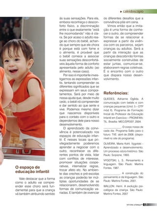 revista criança • 13
O espaço de
educação infantil
Vale destacar que a forma
como o adulto vai compre-
ender esse choro será fun-
damental para que a criança
vá também atribuindo sentido
os diferentes desafios que a
convivência põe em cena.
Vimos então que a imita-
ção é uma forma de conhe-
cer o outro, de compreender
formas de se relacionar e
expressar a partir da vivên-
cia com os parceiros, sejam
crianças ou adultos. Será a
partir da interação que as
crianças descobrirão formas
socialmente construídas de
estar juntas, comunicar-se,
elaborarem regras coletivas.
É o encontro com o outro
que dispara nosso desen-
volvimento.
Referências:
GUEDES, Adrianne Ogêda. A
comunicação com bebês e com
crianças pequenas (Unid. 5 – OTP
mód II). Programa de Formação
Inicial do Professor da Educação
Infantil em Exercício – PROINFAN-
TIL. Brasília: MEC/DPEIEF, 2004.
_____________. O corpo nosso de
cada dia. Programa Salto para o
futuro. TVE: abril de 2008. (dispo-
nível no site do programa).
OLIVEIRA, Marta Kohl. Vygotski -
Aprendizado e desenvolvimento.
Um processo sócio-histórico. São
Paulo: Scipione, 1993.
VYGOTSKI, L. S.. Pensamento e
linguagem. São Paulo: Martins
Fontes, 1987.
____________. A construção do
pensamento e da linguagem. São
Paulo: Martins Fontes, 2001.
WALLON, Henri. A evolução psi-
cológica da criança. São Paulo:
Martins Fontes, 2007
às suas sensações. Para ela,
embora reconheça o descon-
forto físico, a discriminação
entre o que exatamente “está
lhe incomodando” não é cla-
ra. Se por acaso o adulto rea-
ge ao choro do bebê, achan-
do que sempre que ele chora
é porque está com fome e
o alimenta, é provável que
o bebê comece a associar
suas sensações desconfortá-
veis àquela forma de conforto
apresentada pelo adulto (ao
alimento, nesse caso).
Por isso é importante inves-
tigarmos as expressões infan-
tis, tentando compreender os
diferentes significados que se
expressam em seus compor-
tamentos. Será por meio de
nossa ajuda que, desde muito
cedo, o bebê irá compreender
e dar sentido ao que sente e
vive. Podemos mesmo dizer
que nascemos disponíveis
para o contato com o outro e
dependemos dele para nosso
desenvolvimento.
O aprendizado da convi-
vência é potencializado nos
espaços de educação infan-
til. É nesses locais que pri-
vilegiadamente poderemos
aprender a negociar com o
outro, reconhecer os dife-
rentes pontos de vista, lidar
com conflitos de interesse,
promover situações coope-
rativas, internalizar regras,
trocar afeto etc. No ambien-
te das creches e pré-escolas
as crianças poderão ter múl-
tiplas oportunidades de se
relacionarem, desenvolvendo
formas de comunicação va-
riadas. E também de vivenciar
caleidoscópio
 
