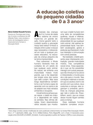 14 • revista criança
caleidoscópio
inserção das crianças
de 0 a 3 anos de idade
no sistema de ensino
impõe-nos um grande de-
safio. Como garantir tanto o
cuidado quanto a educação
nessa faixa etária? Embora a
relação entre cuidar e educar
seja necessária e indissociá-
vel em todo e qualquer pro-
cesso educativo, na educa-
ção da criança pequena ela
se torna imprescindível.
Para sobreviver, o filhote
humano necessita mais de
cuidados de um adulto do
que qualquer outro animal.
Ao nascer, ele enfrenta uma
imaturidade motora muito
grande, que o faz depender
por longos anos dos outros
que dele cuidam. Mas essa
longa dependência também
torna o ser humano capaz de
aprender com os outros e de
se adaptar aos mais variados
ambientes e situações.
Inicialmente se achava que,
ao nascer, o bebê era imatu-
ro e dependente em todos
os sentidos. Nas últimas dé-
cadas, foram desenvolvidos
vários estudos que mostra-
A educação coletiva
do pequeno cidadão
de 0 a 3 anos*
Maria Clotilde Rossetti Ferreira ram que o bebê humano tem
uma série de competências
auditivas, visuais e olfativas.
Ele também possui maior ex-
pressividade do que qualquer
outro animal; não apenas ex-
pressividade facial, mas tam-
bém vocalizações, gestos e
posturas que favorecem muito
sua interação e comunicação
com outras pessoas.
Na realidade, o bebê apre-
senta essa interessante con-
tradição: grande imaturidade
motora, mas competência
social única. Essa capacida-
de é que vai lhe possibilitar
interagir com outras pessoas,
que irão introduzi-lo na cultura
e interpretarão o mundo para
ele e ele para o mundo. Nas
condições materiais e sociais
em que os adultos vivem e de
acordo com sua cultura, seus
costumes e crenças, eles or-
ganizam o ambiente, permi-
tindo às crianças pequenas
agir nele e sobre ele. Possi-
bilitam, assim, que as coisas
desse mundo façam sentido
para a criança.
Essa realidade humana
bastante complexa encon-
*
Este artigo constitui versão modificada de outro publicado anteriormente na revista Pátio Educação Infantil,
Ano I, nº 1 (abril/julho 2003), pág. 10:12, ArtMed Editora, Porto Alegre/RS, com o título: A necessária asso-
ciação entre EDUCAR e CUIDAR. (Cindedi). A autora agradece auxílios da Fapesp e CNPq a suas pesquisas.
ADoutora em Psicologia pela Univer-
sity of London e professora da USP
(Ribeirão Preto), onde coordena o
Centro de Investigações sobre o
Desenvolvimento Humano e
Educação Infantil
 