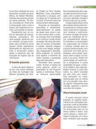 revista criança • 15
caleidoscópio
lie Chaplin no filme Tempos
Modernos. Duas educadoras
compunham a situação, com
um grupo de 15 crianças de 2
a 3 anos. O ritmo de umas e de
outras era bem diferenciado.
Enquanto as educadoras,
automática e rapidamente,
desempenhavam as tarefas
de despir, lavar, secar e ves-
tir uma criança após a outra,
as crianças eram submetidas
a um contínuo e longo tempo
de espera. De início, permane-
ciam em pinicos, encostadas
à parede. Quando chegava
sua vez, eram pegas, esfrega-
das, enxaguadas e deixadas,
ainda pingando, no estrado
para esperar o momento de
serem vestidas e penteadas
pela outra educadora.
Terminado esse procedi-
mento, ficavam à espera da
rotina seguinte, sendo re-
preendidas se não ficassem
quietas e silenciosas. Pouca
ou nenhuma oportunidade
tra-se bem retratada em uma
expressão no ditado do povo
Xhosa, de Nelson Mandela:
Pessoas são pessoas através
de outras pessoas. Tal dita-
do contrapõe-se fortemente
à dissociação entre cuidar e
educar, tão freqüente em es-
colas, pré-escolas e creches.
Esquecemos que, ao cui-
dar ou descuidar da criança,
estamos colocando-a em
certa posição, dando-lhe cer-
tos sentidos, os quais contri-
buem para constituí-la como
pessoa. Certas experiências
observadas em algumas cre-
ches e pré-escolas podem
ajudar a evidenciar isso. As
situações de higiene são as
mais típicas.
O banho passivo
A rotina de banho observa-
da em uma creche lembrava
as linhas de montagem das
fábricas, ironizadas por Char-
lhes era propiciada para exer-
cer alguma autonomia na situ-
ação, curtir o prazer da água
no corpo, aprender, interagir e
brincar umas com as outras.
A organização dessa rotina
de cuidados estava claramen-
te prepando as crianças para
serem submissas e passivas,
sem iniciativa e autonomia.
A mesma situação do banho
pode ser trabalhada de for-
ma completamente diversa.
O ambiente e a rotina podem
ser organizados de maneira
a oferecer ocasião para as
crianças desenvolverem com
autonomia uma série de ha-
bilidades, como despir, lavar,
secar, vestir e calçar a si pró-
prias e às outros. Podem ter
oportunidade de experimen-
tar a temperatura e outras
qualidades da água, a textu-
ra do sabão e das esponjas.
Podem ensinar a cuidar dos
outros, ou serem cuidadas
por eles. Com isso, estare-
mos exercendo um cuida-
do/educação que as coloca
em uma posição mais ativa,
de alguém competente para
interagir, aprender e exercer
uma série de funções.
Discriminação cruel
A injusta estrutura social
brasileira se espelha sobre-
maneira nas instituições edu-
cacionais, onde as atividades
de cuidado são com freqüên-
cia empurradas para os de
menor salário e status. Isso
ocorre porque a essas ativi-
dades é atribuído um menor
valor simbólico que àquelas
Foto:carochinha/Coseas/USP
 