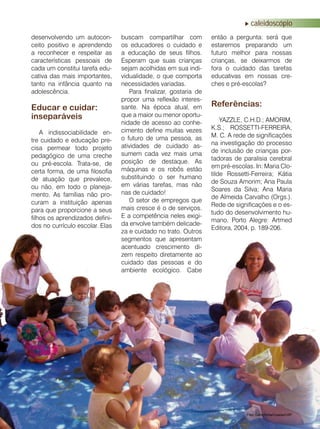 revista criança • 17
caleidoscópio
desenvolvendo um autocon-
ceito positivo e aprendendo
a reconhecer e respeitar as
características pessoais de
cada um constitui tarefa edu-
cativa das mais importantes,
tanto na infância quanto na
adolescência.
Educar e cuidar:
inseparáveis
A indissociabilidade en-
tre cuidado e educação pre-
cisa permear todo projeto
pedagógico de uma creche
ou pré-escola. Trata-se, de
certa forma, de uma filosofia
de atuação que prevalece,
ou não, em todo o planeja-
mento. As famílias não pro-
curam a instituição apenas
para que proporcione a seus
filhos os aprendizados defini-
dos no currículo escolar. Elas
buscam compartilhar com
os educadores o cuidado e
a educação de seus filhos.
Esperam que suas crianças
sejam acolhidas em sua indi-
vidualidade, o que comporta
necessidades variadas.
Para finalizar, gostaria de
propor uma reflexão interes-
sante. Na época atual, em
que a maior ou menor oportu-
nidade de acesso ao conhe-
cimento define muitas vezes
o futuro de uma pessoa, as
atividades de cuidado as-
sumem cada vez mais uma
posição de destaque. As
máquinas e os robôs estão
substituindo o ser humano
em várias tarefas, mas não
nas de cuidado!
O setor de empregos que
mais cresce é o de serviços.
E a competência neles exigi-
da envolve também delicade-
za e cuidado no trato. Outros
segmentos que apresentam
acentuado crescimento di-
zem respeito diretamente ao
cuidado das pessoas e do
ambiente ecológico. Cabe
então a pergunta: será que
estaremos preparando um
futuro melhor para nossas
crianças, se deixarmos de
fora o cuidado das tarefas
educativas em nossas cre-
ches e pré-escolas?
Foto: Carochinha/Coseas/USP
Referências:
YAZZLE, C.H.D.; AMORIM,
K.S.; ROSSETTI-FERREIRA,
M. C. A rede de significações
na investigação do processo
de inclusão de crianças por-
tadoras de paralisia cerebral
em pré-escolas. In: Maria Clo-
tilde Rossetti-Ferreira; Kátia
de Souza Amorim; Ana Paula
Soares da Silva; Ana Maria
de Almeida Carvalho (Orgs.).
Rede de significações e o es-
tudo do desenvolvimento hu-
mano, Porto Alegre: Artmed
Editora, 2004, p. 189-206.
 