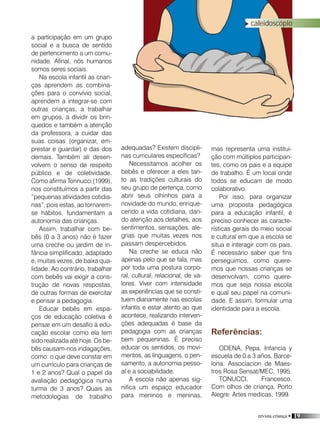 revista criança • 19
caleidoscópio
adequadas? Existem discipli-
nas curriculares específicas?
Necessitamos acolher os
bebês e oferecer a eles tan-
to as tradições culturais do
seu grupo de pertença, como
abrir seus olhinhos para a
novidade do mundo, enrique-
cendo a vida cotidiana, dan-
do atenção aos detalhes, aos
sentimentos, sensações, ale-
grias que muitas vezes nos
passam despercebidos.
Na creche se educa não
apenas pelo que se fala, mas
por toda uma postura corpo-
ral, cultural, relacional, de va-
lores. Viver com intensidade
as experiências que se consti-
tuem diariamente nas escolas
infantis e estar atento ao que
acontece, realizando interven-
ções adequadas é base da
pedagogia com as crianças
bem pequeninas. É preciso
educar os sentidos, os movi-
mentos, as linguagens, o pen-
samento, a autonomia pesso-
al e a sociabilidade.
A escola não apenas sig-
nifica um espaço educador
para meninos e meninas,
mas representa uma institui-
ção com múltiplos participan-
tes, como os pais e a equipe
de trabalho. É um local onde
todos se educam de modo
colaborativo.
Por isso, para organizar
uma proposta pedagógica
para a educação infantil, é
preciso conhecer as caracte-
rísticas gerais do meio social
e cultural em que a escola se
situa e interagir com os pais.
É necessário saber que fins
perseguimos, como quere-
mos que nossas crianças se
desenvolvam, como quere-
mos que seja nossa escola
e qual seu papel na comuni-
dade. E assim, formular uma
identidade para a escola.
Referências:
ODENA, Pepa. Infancia y
escuela de 0 a 3 años. Barce-
lona: Associacion de Maes-
tros Rosa Sensat/MEC, 1995.
TONUCCI, Francesco.
Com olhos de criança. Porto
Alegre: Artes medicas, 1999.
a participação em um grupo
social e a busca de sentido
de pertencimento a um comu-
nidade. Afinal, nós humanos
somos seres sociais.
Na escola infantil as crian-
ças aprendem as combina-
ções para o convívio social,
aprendem a integrar-se com
outras crianças, a trabalhar
em grupos, a dividir os brin-
quedos e também a atenção
da professora, a cuidar das
suas coisas (organizar, em-
prestar e guardar) e das dos
demais. Também ali desen-
volvem o senso de respeito
público e de coletividade.
Como afirma Tonnucci (1999),
nos constituímos a partir das
“pequenas atividades cotidia-
nas”, pois estas, ao tornarem-
se hábitos, fundamentam a
autonomia das crianças.
Assim, trabalhar com be-
bês (0 a 3 anos) não é fazer
uma creche ou jardim de in-
fância simplificado, adaptado
e, muitas vezes, de baixa qua-
lidade. Ao contrário, trabalhar
com bebês vai exigir a cons-
trução de novas respostas,
de outras formas de exercitar
e pensar a pedagogia.
Educar bebês em espa-
ços de educação coletiva é
pensar em um desafio à edu-
cação escolar como ela tem
sido realizada até hoje. Os be-
bês causam-nos indagações,
como: o que deve constar em
um currículo para crianças de
1 e 2 anos? Qual o papel da
avaliação pedagógica numa
turma de 3 anos? Quais as
metodologias de trabalho
 