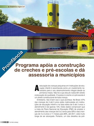 20 • revista criança
matéria de capa
educação de crianças pequenas em instituições de edu-
cação infantil é reconhecida como um investimento ne-
cessário para o seu desenvolvimento integral desde os
primeiros meses. Não há o que discutir, todos têm direito
à educação de qualidade. O acesso à creche e à pré-escola é
um direito constitucional de toda criança.
Entretanto, não é bem isso o que acontece. No Brasil, 67%
das crianças de 4 até 5 anos estão matriculadas em institui-
ções de educação infantil e na faixa etária de 0 até 3 anos o
atendimento é de apenas 15%. Estes dados comprovam que
a meta do Plano Nacional de Educação (PNE) de ampliar o
atendimento das crianças de 0 a 3 anos para 50% e das crian-
ças de 4 a 5 anos e 11 meses para 80%, até 2011, está muito
longe de ser alcançada. Portanto, um dos desafios da polí-
Programa apóia a construção
de creches e pré-escolas e dá
assessoria a municípios
A
Proinfância
matéria especial
 