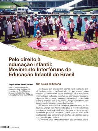 24 • revista criança
artigo
Um pouco de história
A educação das crianças em creches e pré-escolas no Bra-
sil, direito reconhecido na Constituição de 1988, tem sua história
marcada por mobilizações sociais. Na década de 1970, foram os
movimentos de mulheres e os de luta por creche seus maiores pro-
tagonistas. Nos anos que precederam a Constituição, a defesa do
direito foi ampliada com o movimento Criança e Constituinte, que
incorporou diferentes segmentos da sociedade.
Garantiu-se, assim, na Carta Magna e, posteriormente, no Es-
tatuto da Criança e do Adolescente (ECA), o reconhecimento da
condição de sujeitos de direitos às crianças e adolescentes, atri-
buindo-lhes prioridade nas várias políticas públicas. Entre esses
direitos estava o de atendimento em creches e pré-escolas para as
crianças até 6 anos de idade.
O início dos anos 1990 caracteriza-se pela discussão das le-
Pelo direito à
educação infantil:
Movimento Interfóruns de
Educação Infantil do Brasil
Ângela Maria F. Rabelo Barreto
Doutora em psicologia pela
Universidade de Brasília (UnB)
e membro do Comitê Diretivo
do Movimento Interfóruns de
Educação Infantil do Brasil (Mieib).
Foto: Arquivo Coedi
 