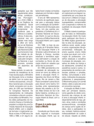 revista criança • 25
gislações que irão
regulamentar vários
temas constitucio-
nais. Promulgam-
se o ECA (1990) e
a Lei Orgânica da
Assistência Social
(1993), ambos de
fundamental im-
portância para a
infância e a adoles-
cência. A área edu-
cacional vive um
debate mais longo
e difícil em torno
da Lei de Diretrizes
e Bases da Educa-
ção Nacional (LDB),
que transcorre mais
da metade da dé-
cada sem ser apro-
vada pelo Congres-
so Nacional, o que
ocorreria somente
em dezembro de
1995.
Nesse período, no vazio de-
corrente da inexistência da lei
maiordaeducação,oMinistério
da Educação toma a iniciativa
de definir, com os outros seg-
mentos educacionais, uma po-
lítica nacional para a educação
infantil, consoante com os pro-
jetos de LDB que tramitavam
no Congresso Nacional. Os
representantes de instituições
convidados a discutir a propos-
ta de política do Ministério, mui-
tos deles participantes do mo-
vimento Criança e Constituinte,
propõem a criação de uma Co-
missão Nacional de Educação
Infantil (CNEI), com o objetivo
de formular e implementar po-
líticas na área. A CNEI atuou de
1993 a 1996, e em alguns es-
tados foram criadas comissões
estaduais com formato e objeti-
vos semelhantes.
O ano de 1994 representou
momento de significado espe-
cial para a educação básica
com a realização da Conferên-
cia Nacional de Educação para
Todos. Um dos eventos pre-
paratórios à Conferência foi o I
Simpósio Nacional de Educa-
ção Infantil, no qual se discutiu
e aprovou a Política Nacional de
Educação Infantil, com o apoio
da CNEI.
Em 1996, no bojo da pre-
paração do II Simpósio Nacio-
nal de Educação Infantil e IV
Simpósio Latino-Americano de
Atenção à Criança, reuniões
estaduais e seminários regio-
nais estimularam a criação de
comissões ou fóruns de edu-
cação infantil em estados que
ainda não os possuíam.
Em 1999, percebendo a ne-
cessidade de articulação na-
cional em torno da defesa do
direito à educação infantil, in-
tegrantes dos fóruns de Minas
Gerais, Rio de Janeiro e São
Paulo convidaram outros fóruns
para discutir como fazê-la. Em
reuniões entre representantes
desses três estados e do Ce-
ará, Mato Grosso do Sul e de
Santa Catarina, constituiu-se o
Movimento Nacional de Edu-
cação Infantil do Brasil, com a
sigla Mieib.
O que é e pelo que
luta o Mieib
Constituído por fóruns esta-
duais, regionais e municipais
de educação infantil, que se
organizam de forma autônoma
em cada local e se integram na-
cionalmente por uma pauta de
lutacomum,oMieibéumespa-
ço de discussão e articulação
suprapartidário, comprometido
com a expansão e melhoria da
qualidade da educação infantil
no Brasil.
O Mieib é aberto à participa-
ção de todos os interessados
na educação infantil. De modo
geral, participam dos fóruns e
do Mieib órgãos governamen-
tais na área da educação, as-
sistência social, saúde, justiça
e outros; organizações não-go-
vernamentais; instituições de
ensino superior, ensino médio
e outras que atuam com a for-
mação de professores; con-
selhos estaduais e conselhos
municipais de educação, con-
selhos de direito da criança e
do adolescente, conselhos de
assistência social e outros; re-
presentantes de creches e pré-
escolas públicas e privadas,
famílias, comunidades e sindi-
catos; instituições de pesquisa;
professores e pesquisadores.
O Movimento possui um comitê
diretivo, eleito a cada dois anos
em encontros nacionais.
A atuação do Mieib é orien-
tada por princípios básicos,
como garantia do direito cons-
titucional das crianças de até
6 anos à educação infantil, in-
dependentemente de raça, gê-
nero, etnia, credo e condições
socioeconômicas; concepção
de criança como sujeito de di-
reitos, ativo e participativo no
seu contexto histórico-cultural;
indissociabilidade do cuidar e
do educar; respeito ao direito
artigoartigo
 