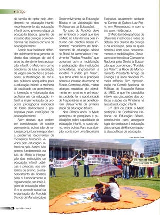 26 • revista criança
Executiva, atualmente sediada
no Centro de Cultura Luiz Frei-
re, em Pernambuco, e com o
site www.mieib.org.br.
OMieibtambémparticipade
diferentes instâncias e redes de
defesa dos direitos da criança
e da educação, para as quais
contribui com seus posiciona-
mentos e mobilizações. Desta-
cam-se entre elas a Campanha
Nacional pelo Direito à Educa-
ção, que coordenou o “Fundeb
pra Valer!”, a Rede de Monito-
ramento Presidente Amigo da
Criança e a Rede Nacional Pri-
meira Infância. Tem represen-
tação no Comitê Nacional de
Políticas de Educação Básica
do MEC, o que lhe possibilita
intervir nas discussões das po-
líticas e ações do Ministério na
área da educação infantil.
Em abril de 2008, o Mieib
participou da Conferência Na-
cional de Educação Básica,
contribuindo para assegurar
lugar de destaque à educação
das crianças até 6 anos na pau-
ta das políticas de educação.
da família de optar pelo aten-
dimento na educação infantil;
reconhecimento da educação
infantil como primeira etapa da
educação básica; garantia de
inclusão das crianças com defi-
ciência nas classes comuns de
educação infantil.
Sendo sua finalidade defen-
der coletivamente a garantia do
direito das crianças de até 6
anos ao atendimento na educa-
ção infantil, o Mieib tem como
bandeiras de luta a ampliação
de vagas em creches e pré-es-
colas; a destinação de recur-
sos públicos adequados para
a educação infantil; a melhoria
da qualidade do atendimento;
a formação e valorização dos
profissionais da educação in-
fantil; a implementação da pro-
posta pedagógica elaborada
de forma democrática e par-
ticipativa pelas instituições de
educação infantil.
Além dessas, que podem
ser consideradas de caráter
permanente, outras são de na-
tureza conjuntural e respondem
a problemas decorrentes de
momentos históricos vi-
vidos pela educação in-
fantil no país. Assim, são
pontos fundamentais da
luta do Mieib a integra-
ção das instituições de
educação infantil públi-
cas e privadas, aos sis-
temas de ensino; o esta-
belecimento de normas
para o funcionamento e
regularizaçãodasinstitui-
ções de educação infan-
til; e o controle social da
implantação do Fundeb
(Fundo de Manutenção e
Desenvolvimento da Educação
Básica e de Valorização dos
Profissionais da Educação).
No caso do Fundeb, deve
ser lembrado o papel que teve
o Mieib na luta vitoriosa pela in-
clusão das creches nesse im-
portante mecanismo de finan-
ciamento da educação básica
no Brasil. As carrinhatas e o mo-
vimento “Fraldas Pintadas”, que
contaram com a mobilização
e participação das instituições
comunitárias, engrossaram a
iniciativa “Fundeb pra Valer!”,
que tinha entre seus principais
pontos a inclusão da creche no
Fundo. Com essa vitória, muitas
crianças excluídas do atendi-
mento em creches e pré-esco-
las poderão ter a oportunidade
de freqüentá-las e se beneficia-
rem efetivamente da primeira
etapa da educação básica.
Nos últimos anos, o Mieib
participou de pesquisas e pu-
blicações sobre a qualidade da
educação infantil, o custo-alu-
no, entre outras. Para sua atua-
ção, conta com uma Secretaria
Foto: Arquivo Coedi
artigo
 
