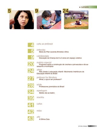 revista criança • 3
5 9 24
4
5
9
28
24
20
27
34
39
41
42
carta ao professor
entrevista
Maria do Pilar Lacerda Almeida e Silva
caleidoscópio
Educação da Criança de 0 a 3 anos em espaço coletivo
professor faz literatura
Afinal, o que é ser professor?
matéria especial
Programa apóia a construção de creches e pré-escolas e dá as-
sessoria a municípios
artigo
Pelo direito à educação infantil: Movimento Interfóruns de
Educação Infantil do Brasil
relato
Professores premiados do Brasil
reportagem
notas
cartas
Bebês vão ao teatro
resenha
arte
A Última Ceia43
sumário
 