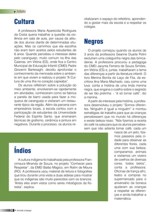 30 • revista criança
relato
Cultura
A professora Maria Aparecida Rodrigues
da Costa queria trabalhar a questão da vio-
lência em sala de aula, por causa da atitu-
de dos alunos diante de determinadas situ-
ações. Mas os caminhos que ela escolhia
não eram bem aceitos pelos estudantes de
6 anos. Quando percebeu o interesse deles
pelo caranguejo, muito comum na Ilha das
Caieiras, em Vitória (ES), onde fica o Centro
Municipal de Educação Infantil (CMEI) Padre
Giovanni Bartesaghi, decidiu aprofundar o
conhecimento da meninada sobre o ambien-
te em que viviam e realizou o projeto “A Cul-
tura de uma ilha no coração capixaba”.
Os alunos refletiram sobre a poluição do
meio ambiente, envolveram-se rapidamente
em atividades, conheceram como se fabrica
a panela de barro usada para fazer a mo-
queca de caranguejo e visitaram um restau-
rante típico da região. Além da parceria com
empresários locais, a escola contou com a
participação de estudantes da Universidade
Federal do Espírito Santo, que ensinaram
técnicas de grafismo, cerâmica e pintura em
negativos. Durante o processo, os alunos re-
Negros
O projeto começou quando os alunos de
3 anos da professora Geanne Duarte Polini
excluíram uma coleguinha negra das brinca-
deiras. A professora procurou a pedagoga
do CMEI Jacynta Ferreira de Souza Simões,
em Vitória (ES) e, juntas, trabalharam o tema
das diferenças a partir da literatura infantil. O
livro Menina Bonita do Laço de Fita, da es-
critora Ana Maria Machado, caiu como uma
luva: conta a história de uma linda menina
negra, que engana o coelho sobre o segredo
de ser tão pretinha: - “é só tomar café”, diz
a menina.
A partir do interesse pela história, a profes-
sora desenvolveu o projeto “Somos diferen-
tes. Ninguém é igual a ninguém” e montou
estratégias de trabalho para que as crianças
percebessem que no mundo há diferenças
e existe beleza nisso. “Nós fizemos a receita
do café na sala para que os alunos percebes-
sem que não adianta tomar café, cada um
nasce de um jeito; fize-
mos passeios pela ci-
dade para observar as
diferentes flores, cada
uma com sua beleza;
comparamos animais
e visitamos um viveiro
de coelhos de diversas
cores, todos belos”,
conta a professora.
Oficinas de trança afro,
teatro e compras no
supermercado para o
aniversário da boneca
ajudaram as crianças
a respeitar as diferen-
ças e ainda trabalhar a
matemática.
Índios
A cultura indígena foi trabalhada pela professora Fran-
cimaura Miranda de Souza, no projeto “Conhecer para
Respeitar”, da EMEI Balão Mágico, em Rolim de Moura
(RO). A professora usou material de leitura e fotografias
que tirou durante uma visita a duas aldeias para mostrar
que os indígenas são muito parecidos com os brancos.
“Antes eles eram vistos como seres mitológicos da flo-
resta”, explica.
vitalizaram o espaço do refeitório, aprenden-
do a gostar mais da escola e a respeitar os
colegas.
 