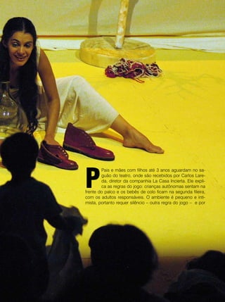 revista criança • 35
P
Pais e mães com filhos até 3 anos aguardam no sa-
guão do teatro, onde são recebidos por Carlos Lare-
da, diretor da companhia La Casa Incierta. Ele expli-
ca as regras do jogo: crianças autônomas sentam na
frente do palco e os bebês de colo ficam na segunda fileira,
com os adultos responsáveis. O ambiente é pequeno e inti-
mista, portanto requer silêncio – outra regra do jogo – e por
revista criança •
 