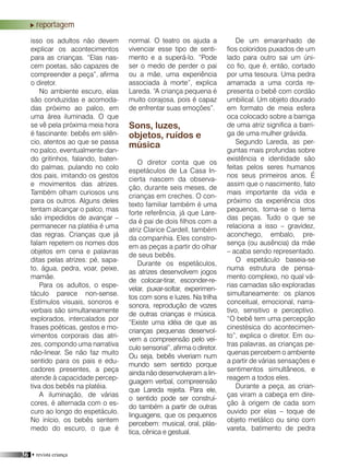 36 • revista criança
reportagem
isso os adultos não devem
explicar os acontecimentos
para as crianças. “Elas nas-
cem poetas, são capazes de
compreender a peça”, afirma
o diretor.
No ambiente escuro, elas
são conduzidas e acomoda-
das próximo ao palco, em
uma área iluminada. O que
se vê pela próxima meia hora
é fascinante: bebês em silên-
cio, atentos ao que se passa
no palco, eventualmente dan-
do gritinhos, falando, baten-
do palmas, pulando no colo
dos pais, imitando os gestos
e movimentos das atrizes.
Também olham curiosos uns
para os outros. Alguns deles
tentam alcançar o palco, mas
são impedidos de avançar –
permanecer na platéia é uma
das regras. Crianças que já
falam repetem os nomes dos
objetos em cena e palavras
ditas pelas atrizes: pé, sapa-
to, água, pedra, voar, peixe,
mamãe.
Para os adultos, o espe-
táculo parece non-sense.
Estímulos visuais, sonoros e
verbais são simultaneamente
explorados, intercalados por
frases poéticas, gestos e mo-
vimentos corporais das atri-
zes, compondo uma narrativa
não-linear. Se não faz muito
sentido para os pais e edu-
cadores presentes, a peça
atende à capacidade percep-
tiva dos bebês na platéia.
A iluminação, de várias
cores, é alternada com o es-
curo ao longo do espetáculo.
No início, os bebês sentem
medo do escuro, o que é
normal. O teatro os ajuda a
vivenciar esse tipo de senti-
mento e a superá-lo. “Pode
ser o medo de perder o pai
ou a mãe, uma experiência
associada à morte”, explica
Lareda. “A criança pequena é
muito corajosa, pois é capaz
de enfrentar suas emoções”.
Sons, luzes,
objetos, ruídos e
música
O diretor conta que os
espetáculos de La Casa In-
cierta nascem da observa-
ção, durante seis meses, de
crianças em creches. O con-
texto familiar também é uma
forte referência, já que Lare-
da é pai de dois filhos com a
atriz Clarice Cardell, também
da companhia. Eles constro-
em as peças a partir do olhar
de seus bebês.
Durante os espetáculos,
as atrizes desenvolvem jogos
de colocar-tirar, esconder-re-
velar, puxar-soltar, experimen-
tos com sons e luzes. Na trilha
sonora, reprodução de vozes
de outras crianças e música.
“Existe uma idéia de que as
crianças pequenas desenvol-
vem a compreensão pelo veí-
culo sensorial”, afirma o diretor.
Ou seja, bebês viveriam num
mundo sem sentido porque
ainda não desenvolveram a lin-
guagem verbal, compreensão
que Lareda rejeita. Para ele,
o sentido pode ser construí-
do também a partir de outras
linguagens, que os pequenos
percebem: musical, oral, plás-
tica, cênica e gestual.
De um emaranhado de
fios coloridos puxados de um
lado para outro sai um úni-
co fio, que é, então, cortado
por uma tesoura. Uma pedra
amarrada a uma corda re-
presenta o bebê com cordão
umbilical. Um objeto dourado
em formato de meia esfera
oca colocado sobre a barriga
de uma atriz significa a barri-
ga de uma mulher grávida.
Segundo Lareda, as per-
guntas mais profundas sobre
existência e identidade são
feitas pelos seres humanos
nos seus primeiros anos. É
assim que o nascimento, fato
mais importante da vida e
próximo da experiência dos
pequenos, torna-se o tema
das peças. Tudo o que se
relaciona a isso – gravidez,
aconchego, embalo, pre-
sença (ou ausência) da mãe
– acaba sendo representado.
O espetáculo baseia-se
numa estrutura de pensa-
mento complexo, no qual vá-
rias camadas são exploradas
simultaneamente: os planos
conceitual, emocional, narra-
tivo, sensitivo e perceptivo.
“O bebê tem uma percepção
cinestésica do acontecimen-
to”, explica o diretor. Em ou-
tras palavras, as crianças pe-
quenas percebem o ambiente
a partir de várias sensações e
sentimentos simultâneos, e
reagem a todos eles.
Durante a peça, as crian-
ças viram a cabeça em dire-
ção à origem de cada som
ouvido por elas – toque de
objeto metálico ou sino com
vareta, batimento de pedra
 