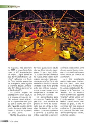 38 • revista criança
na Espanha. Até setembro
de 2007, o grupo havia feito
mais de 400 apresentações
de “Pupila D’Água” e mais de
800 de “A Geometria dos So-
nhos”, na Europa e no Brasil.
La Casa Incierta apresentou
as duas peças, entre agosto
e setembro de 2007, em Bra-
sília (DF), Rio de Janeiro (RJ)
e São Paulo (SP).
As platéias reagem de
acordo com o local, a cultura
e a situação em que os be-
bês assistem ao espetáculo,
se acompanhados dos pais
ou com a creche. Por exem-
plo, “quando o adulto sente
medo de que o bebê tenha
medo, o bebê fica apreensi-
vo”, relata Lareda.
No Rio de Janeiro, o dire-
tor notou que o público adulto
não faz diferença entre os es-
paços do palco e da platéia,
“o oposto do que acontece
na Rússia, onde o palco é um
espaço sagrado”. Nas apre-
sentações em São Paulo, ele
observou a existência de uma
unidade física muito grande
entre pais e filhos, “provavel-
mente porque passam pouco
tempo juntos”; os bebês não
se aventuram sozinhos.
Em apresentações para
creches em Brasília, Lareda
percebeu certa teimosia da
platéia no início do espetá-
culo, que ele atribui a rela-
ções familiares não conhe-
cidas – como muita pobreza
e carência – à ausência das
mães, ou por não se sentirem
acolhidas pelos adultos. Uma
dessas apresentações come-
çou com uma choradeira co-
letiva; depois, as crianças se
acalmaram.
Num dos espetáculos
apresentados para creches,
em São Paulo, havia uma
criança que se manteve mui-
to contida, relata Lareda. Tra-
tava-se de “A Geometria dos
Sonhos”, em cujo encerra-
mento a atriz repete a palavra
“mamãe” várias vezes, em
tom de angústia, como um
bebê à procura de sua mãe.
Depois da peça, a atriz foi
conversar com esta criança e
a abraçou. A criança chorou
e contou que não tinha mãe.
“Chorar é bom para a saúde”,
sentencia o diretor.
reportagem
 