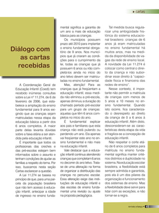revista criança • 41
A Coordenação Geral de
Educação Infantil (Coedi) tem
recebido inúmeras consultas
sobre a Lei nº 11.274, de 6 de
fevereiro de 2006, que esta-
belece a ampliação do ensino
fundamental para 9 anos exi-
gindo que as crianças sejam
matriculadas nessa etapa da
educação básica a partir dos
6 anos completos. A maior
parte delas levanta dúvidas
sobre a faixa etária a ser aten-
dida pela educação infantil.
É importante que todos os
profissionais das creches e
das pré-escolas estejam bem
informados sobre o assunto e
tenham condições de ajudar as
famílias a respeito do tema. Por
isso, buscamos nesta seção
Cartas esclarecer a questão.
A Lei 11.274 se baseia no
princípio de que, para uma par-
cela da população brasileira
que não tem acesso à educa-
ção infantil, antecipar a idade
de ingresso no ensino funda-
mental significa a garantia de
um ano a mais de educação
básica para as crianças.
Os municípios possuem
prazo até 2010 para implantar
o ensino fundamental obriga-
tório de 9 anos. Nos municí-
pios que já criaram as condi-
ções para o cumprimento da
lei, todas as crianças que já
possuem 6 anos ou irão com-
pletá-los ainda no início do
ano letivo devem ser matricu-
ladas no ensino fundamental.
Mas, atenção! Para as
crianças que já freqüentam a
educação infantil, essa medi-
da não eliminou a pré-escola,
apenas diminuiu a duração do
chamado período pré-escolar
para um grupo de crianças:
aquelas que têm 6 anos com-
pletos no início do ano.
É fundamental explicar
aos pais e familiares que esta
criança não está pulando ou
perdendo um ano. Ela apenas
vai freqüentar este ano no en-
sino fundamental e não mais
na educação infantil.
Vale destacar que a educa-
ção infantil continua atendendo
criançasquecompletam6anos
no decorrer do ano letivo. Trata-
se de uma alteração na forma
de organizar a distribuição das
crianças no percurso escolar.
Essa alteração exige das insti-
tuições de educação infantil e
das escolas de ensino funda-
mental uma revisão ou ajuste
na proposta pedagógica.
Tal medida busca regula-
rizar uma ambigüidade his-
tórica do sistema educacio-
nal brasileiro: crianças de 6
anos já eram matriculadas
no ensino fundamental há
muitos anos, mas na medi-
da da disponibilidade de va-
gas da rede de ensino local.
A novidade da Lei 11.274 é
colocar como central o direi-
to da criança e não subor-
dinar esse direito à ”capaci-
dade física e financeira das
redes de ensino”.
Nesse contexto, é impor-
tante não permitir a matrícula
de crianças com menos de
5 anos e 10 meses no en-
sino fundamental. Quando
isto ocorre, fica caracteriza-
do o desrespeito ao direito
da criança de 0 a 6 anos à
educação infantil. Além disto,
desconsideram-se as carac-
terísticas desta etapa da vida
e fragiliza-se a concepção de
educação infantil.
Não respeitar o corte etá-
rio de 6 anos completos para
matrícula no ensino funda-
mental significa manter crité-
rios distintos e duplicidade no
sistema.Naeducaçãoescolar
brasileira, a flexibilidade está
sempre admitida e garantida,
pois ela é um dos pilares da
organização e funcionamento
dos sistemas de ensino. Mas
a flexibilidade deve servir para
lidar com as exceções, e não
tornar-se a regra.
Diálogo com
as cartas
recebidas
cartas
revista criança • 41
 