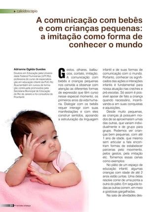 10 • revista criança
caleidoscópio
estos, olhares, balbu-
cios, contato, imitação.
A comunicação com
bebês e crianças pequenas
nos convida a observar com
atenção as diferentes formas
de expressão que têm curso
nesse especial momento, os
primeiros anos da vida huma-
na. Dialogar com os bebês
requer interagir com suas
manifestações e com eles
construir sentidos, apoiando
a estruturação da linguagem
infantil e de suas formas de
comunicação com o mundo.
Portanto, conhecer os signifi-
cados das ações e interações
infantis é fundamental para
nossa atuação nas creches e
pré-escolas. Só assim é pos-
sível apoiar de fato a criança
quando necessário, incenti-
vando-a em suas conquistas
e aquisições.
Desde muito pequenas,
as crianças já possuem mo-
dos de se aproximarem umas
das outras, que variam indivi-
dualmente e de grupo para
grupo. Podemos ver crian-
ças bem pequenas, com até
1 ano de idade, que mesmo
sem articular a fala encon-
tram formas de estabelecer
parcerias pelo movimento,
pelos gestos, pela imitação
etc. Tomemos essas cenas
como exemplos:
No pátio de um espaço de
educação infantil, algumas
crianças com idade de até 2
anos estão juntas. Uma delas
resolve correr de uma ponta a
outra do pátio. Em seguida to-
das as outras correm, em meio
a gostosas gargalhadas.
Na sala de atividades des-
A comunicação com bebês
e com crianças pequenas:
a imitação como forma de
conhecer o mundo
Adrianne Ogêda Guedes
GDoutora em Educação pela Universi-
dade Federal Fluminense (UFF/RJ),
professora do curso de especializa-
ção em educação infantil da PUC-RJ.
Atua também em cursos de forma-
ção continuada promovidos pela
Secretaria Municipal de Educação
do Rio de Janeiro e foi consultora do
Proinfantil.
Foto: Arquivo/divulgação
10 • revista criança
 