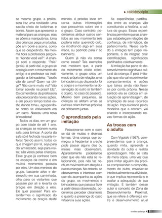revista criança • 11
caleidoscópio
se mesmo grupo, a profes-
sora traz uma novidade: uma
sacola cheia de bolsinhas e
bonés. Assim que apresenta o
material para as crianças, elas
se põem a manipulá-los. Uma
das crianças pega uma bolsa,
põe um boné e acena, como
que se despedindo. Na mes-
ma hora a professora pergun-
ta: “Aonde você vai?”. A crian-
ça sorri e responde: “Paia”
(praia). A partir daí, o grupo se
contagia com o movimento do
amigo e o professor vai insti-
gando a brincadeira: “Vocês
vão de carro? Quem vai diri-
gir? Não corre muito viu? Vão
tomar sorvete na praia? Etc”.
Os comentários da professora
vão provocando novas ações,
e em pouco tempo todos es-
tão dando tchau, agrupando-
se como se estivessem em
um carro. Nasceu uma nova
brincadeira!
Todos os dias, em um gru-
po com idade de até 1 ano,
as crianças se reúnem numa
sala para brincar. A porta da
sala só é fechada na parte in-
ferior. Sendo assim, todos os
que chegam por lá, seja para
dar um recado, seja para visi-
tar, são vistos pelas crianças.
Esse grupo já conhece bem
os espaços da creche e em
muitos momentos passeia
por eles. Um dos meninos do
grupo, bastante ativo e de-
senvolto em sua caminhada,
olha para os visitantes que
passam por ali e levanta os
braços em direção a eles.
Ele quer passear! Para en-
tendermos o significado do
movimento de braços deste
menino, é preciso levar em
conta outras informações
que possuímos sobre ele e
o grupo. Caso contrário, po-
deríamos atribuir outros sen-
tidos ao seu movimento (ele
poderia estar querendo colo,
ou mostrando algo em suas
mãos, ou pedindo para ir ao
banheiro).
Quem já não viu cenas
como essas? Tais exemplos
nos mostram que, a partir
do movimento vivido coleti-
vamente, o grupo criou um
modo próprio de relação, uma
brincadeira cujo disparador foi
o corpo e o movimento na ob-
servação do outro (e também
o objeto, no caso do passeio).
Mesmo bem pequenas, as
crianças se afetam umas as
outras e criam formas próprias
de brincarem juntas.
O aprendizado pela
imitação
Relacionar-se com o outro
se dá de muitas e diversas
formas. Uma criança que co-
meçou a freqüentar a creche
pode passar alguns dias ou
meses mais observadora.
Aparentemente poderíamos
dizer que ela não está se re-
lacionando, pois não faz ne-
nhum movimento em direção a
outras crianças. No entanto, se
observarmos o interesse com
que ela acompanha as ações
do grupo, os movimentos e
brincadeiras que passa a fazer
a partir dessa observação, po-
deremos perceber claramente
o quanto a presença do outro
influencia suas ações.
As experiências partilha-
das entre as crianças vão
constituindo a história, a cul-
tura do grupo. Essas experi-
ências permitem que as crian-
ças estabeleçam relações de
confiança, de intimidade, de
pertencimento. Nesse senti-
do a imitação tem papel im-
portante, o de integrar, criar
identificações, significados
partilhados coletivamente.
A imitação faz parte do de-
senvolvimento cognitivo e cul-
tural da criança. É pela imita-
ção que ela vai experimentar
comportamentos e ações
que talvez ainda não fizes-
se por conta própria. Nesse
sentido ela se coloca em si-
tuação de aprendizagem, de
ampliação de seus recursos
de ação. Impulsionada pelos
modelos que a cercam, vai
criando e incorporando no-
vas formas de ação.
As trocas com
o adulto
Com Vigotski (1987), com-
preendemos que a criança,
quando imita, apreende a
atividade do outro e realiza
aprendizagem. Não se trata
de mera cópia, uma vez que
para imitar alguém ela preci-
sa compreender o comporta-
mento do outro, envolver-se
intelectualmente na atividade,
o que implica representá-lo e
avaliar a adequação de sua
imitação. É também desse
autor o conceito de Zona de
Desenvolvimento Proximal,
que se refere à diferença en-
tre o desenvolvimento atual
 