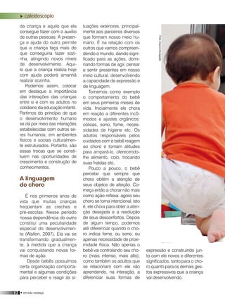 12 • revista criança
da criança e aquilo que ela
consegue fazer com o auxílio
de outras pessoas. A presen-
ça e ajuda do outro permite
que a criança faça mais do
que conseguiria fazer sozi-
nha, atingindo novos níveis
de desenvolvimento. Aqui-
lo que a criança realiza hoje
com ajuda poderá amanhã
realizar sozinha.
Podemos assim, colocar
em destaque a importância
das interações das crianças
entre si e com os adultos no
cotidiano da educação infantil.
Partimos do princípio de que
o desenvolvimento humano
se dá por meio das interações
estabelecidas com outros se-
res humanos, em ambientes
físicos e sociais culturalmen-
te estruturados. Portanto, são
essas trocas que se consti-
tuem nas oportunidades de
crescimento e construção de
conhecimentos.
A linguagem
do choro
É nos primeiros anos de
vida que muitas crianças
freqüentam as creches e
pré-escolas. Nesse período
nossa dependência do outro
constitui uma peculiaridade
especial do desenvolvimen-
to (Wallon, 2007). Ela vai se
transformando gradualmen-
te, à medida que a criança
vai conquistando novas for-
mas de ação.
Desde bebês possuímos
certa organização comporta-
mental e algumas condições
para perceber e reagir às si-
tuações exteriores, principal-
mente aos parceiros diversos
que formam nosso meio hu-
mano. É na relação com os
outros que vamos compreen-
dendo o mundo, dando signi-
ficado para as ações, domi-
nando formas de agir, pensar
e sentir presentes em nosso
meio cultural, desenvolvendo
a capacidade de expressão e
de linguagem.
Tomemos como exemplo
o comportamento do bebê
em seus primeiros meses de
vida. Inicialmente ele chora
em reação a diferentes incô-
modos e ajustes orgânicos:
cólicas, sono, fome, neces-
sidades de higiene etc. Os
adultos responsáveis pelos
cuidados com o bebê reagem
ao choro e tomam atitudes
para ampará-lo, oferecendo-
lhe alimento, colo, trocando
suas fraldas etc.
Pouco a pouco, o bebê
percebe que sempre que
chora obtém a atenção de
seus objetos de afeição. Co-
meça então a chorar não mais
como ação reflexa: agora seu
choro se torna intencional, isto
é, ele chora para obter a aten-
ção desejada e a resolução
de seus desconfortos. Depois
de algum tempo, podemos
até diferenciar quando o cho-
ro indica fome, ou sono, ou
apenas necessidade de proxi-
midade física. Não apenas o
bebê vai controlando seu cho-
ro (mais intenso, mais alto),
como também os adultos que
se relacionam com ele vão
aprendendo, na interação, a
diferenciar suas formas de
expressão e construindo jun-
to com ele novos e diferentes
significados, tanto para o cho-
ro quanto para os demais ges-
tos expressivos que a criança
vai desenvolvendo.
caleidoscópio
Foto:Arquivo/divulgação
 
