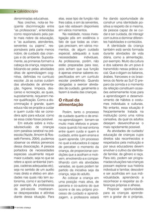 16 • revista criança
caleidoscópio
denominadas educativas.
Nas creches, nota-se fre-
qüente discriminação entre
“as professoras”, entendidas
como responsáveis pela par-
te mais nobre da educação,
e “as auxiliares, atendentes,
serventes ou pajens”, res-
ponsáveis pela parte menos
nobre, de cuidado das crian-
ças e do ambiente. Suposta-
mente, as primeiras formam a
cabeça da criança, responsa-
bilizando-se pelas atividades
ditas de aprendizagem cog-
nitiva, definidas no currículo
escolar. Já as outras cuidam
das atividades de alimenta-
ção, higiene, limpeza, des-
canso e recreação, as quais,
supostamente, requerem me-
nor qualificação. Como a dis-
criminação é grande, quem
educa não se propõe a cuidar
e quem cuida não se consi-
dera apto para educar, como
se essa cisão fosse possível.
Em estudo sobre a inclu-
são/exclusão de crianças
com paralisia cerebral na pré-
escola (Yazzle, Amorim & Ros-
setti-Ferreira, 2004), pudemos
observar os efeitos perversos
dessa dissociação. A pessoa
portadora de necessidades
especiais usualmente requer
maior cuidado, seja no que se
refere a apoio ambiental (ram-
pas, cadeiras adequadas etc),
seja no sentido de um auxílio
mais direto e efetivo em ativi-
dades nas quais não tem au-
tonomia, como ir ao banheiro,
por exemplo. As professoras
da pré-escola mostraram-
se despreparadas e atônitas
diante dessa situação. Para
elas, esse tipo de função não
lhes cabia, e sim às serventes,
que não estavam disponíveis
em vários momentos.
Na realidade, nossa inves-
tigação pôs em evidência o
fato de que todas as crian-
ças precisam, em vários mo-
mentos, de algum cuidado
especial, adequado a suas
necessidades individuais.
As professoras, porém, não
estão preparadas para isso,
pois acham que sua função
é apenas ensinar saberes es-
pecificados em um currículo
escolar predefinido. Quando
obrigadas a exercer ativida-
des de cuidado, geralmente o
fazem à revelia das crianças.
O ritual da
alimentação
Porém, tanto o processo
de cuidado quanto o de ensi-
no-aprendizagem tornam-se
muito mais efetivos e praze-
rosos quando há real sintonia
entre quem cuida e quem é
cuidado, entre quem ensina e
quem aprende. Um processo
no qual a educadora é capaz
de perceber o momento da
criança, de proporcionar con-
dições que a acolham e moti-
vem, envolvendo-a e compar-
tilhando com ela atividades
variadas, as quais podem ter
partido da iniciativa seja da
criança, seja do adulto.
Ao colocar a criança em
uma posição mais ativa, de
parceria e co-autoria do que
ocorre e de seu próprio pro-
cesso de cuidado e aprendi-
zagem, a professora estará
lhe dando oportunidade de
construir uma identidade po-
sitiva a respeito de si mesma,
de pessoa capaz de se cui-
dar e ser cuidada, de interagir
com outros e dominar diferen-
tes habilidades e conteúdos.
A identidade da criança
também está sendo formada
durante atividades de vida
diária, como a alimentação,
por exemplo. Muito da cultura
e dos saberes de um povo é
transmitido nessa prática so-
cial. Que o digam os italianos,
árabes, franceses e os brasi-
leiros do Norte ao Sul! O pre-
paro da comida e o momento
da refeição constituem ocasi-
ões extremamente ricas para
a aprendizagem e desenvol-
vimento de hábitos e costu-
mes individuais e culturais.
No entanto, essa situação é
freqüentemente tratada na
instituição como uma rotina
cansativa, da qual os adultos
desejam desvencilhar-se o
mais rapidamente possível.
As atividades de cuidado/
educação de crianças cujos
direitos são reconhecidos e
respeitados pela instituição e
por seus educadores devem
envolver o cultivo da identida-
de familiar, de gênero e raça.
Para isto, podem ser progra-
madassituaçõesnascrianças
possam explorar sua história
individual e familiar, descobrir
e ser acolhidas em sua indi-
vidualidade, aprendendo a
reconhecer e respeitar as di-
ferenças próprias e alheias.
Propiciar oportunidades
para as crianças aprende-
rem a gostar de si próprias,
 
