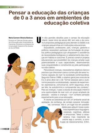 caleidoscópio
m dos grandes desafios para o campo da educação
infantil, neste início de século XXI, tem sido o de cons-
truir propostas pedagógicas para atender os bebês e as
crianças pequeninhas em instituições educacionais.
Educadores, professores, pais, crianças, gestores e
políticos necessitam participar da formulação de proje-
tos político-pedagógicos que ultrapassem a assistência
às necessidades biológicas e o adestramento das crian-
ças em hábitos e costumes. É preciso construir projetos
educacionais que possibilitem às crianças ampliar suas
potencialidades e suas capacidades, desenvolvendo
suas singularidades e constituindo-se pela participação
na vida coletiva.
Para educar crianças, necessitamos objetivos claros e
precisos que direcionem para a construção de seres hu-
manos capazes de viver na sociedade contemporânea.
Segundo Odena (1999), o objetivo geral para a escola de
0 a 3 anos deve ser o de “formar pessoas para a auto-
nomia pessoal e a solidariedade, capazes de experimen-
tar, expressar-se, comunicar-se, sentir segurança, amar,
ser feliz, ter autodomínio e compreender seu contexto”.
Para as crianças, ir para a escola de educação infantil é
uma oportunidade de viver com um grupo ampliado de
pessoas – adultos e crianças – num contexto pensado
especialmente para a sua educação.
A creche se caracteriza por ser um ambiente social de
aceitação, de confiança, de contato corporal, brincadei-
ras, conversas. Isto é, um lugar rico em possibili-
dades para adquirir novas e posi-
tivas experiências e linguagens:
corporais, cognitivas, afetivas
e emocionais. Talvez a carac-
terística mais importante da
creche seja o convívio, a cons-
trução de relacionamentos. Enfim,
Pensar a educação das crianças
de 0 a 3 anos em ambientes de
educação coletiva
Maria Carmem Silveira Barbosa
UDoutora em Ciências Sociais aplica-
da à Educação pela Universidade de
Campinas (Unicamp) e professora da
Universidade Federal do Rio Grande
do Sul (UFRGS)
18 • revista criança
 