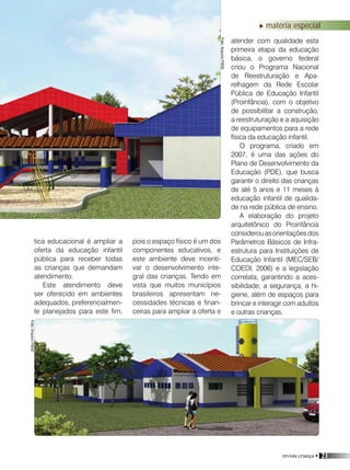 revista criança • 21
matéria especial
tica educacional é ampliar a
oferta da educação infantil
pública para receber todas
as crianças que demandam
atendimento.
Este atendimento deve
ser oferecido em ambientes
adequados, preferencialmen-
te planejados para este fim,
Foto:ArquivoFNDE
Foto:ArquivoFNDE
Foto:ArquivoFNDE
pois o espaço físico é um dos
componentes educativos, e
este ambiente deve incenti-
var o desenvolvimento inte-
gral das crianças. Tendo em
vista que muitos municípios
brasileiros apresentam ne-
cessidades técnicas e finan-
ceiras para ampliar a oferta e
atender com qualidade esta
primeira etapa da educação
básica, o governo federal
criou o Programa Nacional
de Reestruturação e Apa-
relhagem da Rede Escolar
Pública de Educação Infantil
(Proinfância), com o objetivo
de possibilitar a construção,
a reestruturação e a aquisição
de equipamentos para a rede
física da educação infantil.
O programa, criado em
2007, é uma das ações do
Plano de Desenvolvimento da
Educação (PDE), que busca
garantir o direito das crianças
de até 5 anos e 11 meses à
educação infantil de qualida-
de na rede pública de ensino.
A elaboração do projeto
arquitetônico do Proinfância
considerouasorientaçõesdos
Parâmetros Básicos de Infra-
estrutura para Instituições de
Educação Infantil (MEC/SEB/
COEDI, 2006) e a legislação
correlata, garantindo a aces-
sibilidade, a segurança, a hi-
giene, além de espaços para
brincar e interagir com adultos
e outras crianças.
 