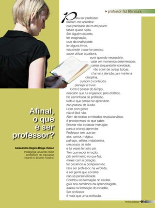 revista criança • 27
professor faz literatura
ara ser professor,
fizeram-me acreditar
que precisaria de muito pouco,
talvez quase nada.
Ser alguém esperto,
ter imaginação,
usar da criatividade,
ler alguns livros,
responder o que for preciso,
saber utilizar a palavra,
ouvir quando necessário,
calar em momentos determinados,
cantar só quando for convidado,
não sorrir de coisas bobas,
chamar a atenção para manter a
disciplina,
cumprir o conteúdo,
planejar o trivial.
Com o passar do tempo,
descobri que fui enganado pelo didático.
Na caminhada da profissão,
tudo o que pensei ter aprendido
não passou de ilusão.
Lidar com gente
não é fácil não.
Além de teorias e métodos revolucionários,
é preciso mais do que saber.
Ensinar não é passar instrução
para a criança aprender.
Professor tem que ser
ator, cantor, mágico,
palhaço, artista, malabarista,
um pouco de mãe
e às vezes ter jeito pai.
Tem que expor emoção,
pôr sentimento no que faz,
mexer com o coração,
ter paciência e compreensão.
Pois ser professor, na verdade,
é ser gente que constrói
não só personalidade.
Contribui na formação do caráter,
guia nos caminhos da aprendizagem,
auxilia na formação do cidadão.
Ser professor
é mais que uma profissão.
Afinal,
o que
é ser
professor?
Alessandra Regina Braga Veloso
P
revista criança • 27
Pedagoga, atuando como
professora de educação
infantil no Distrito Federal.
 