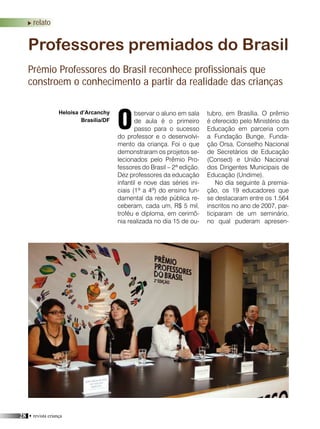 28 • revista criança
relato
bservar o aluno em sala
de aula é o primeiro
passo para o sucesso
do professor e o desenvolvi-
mento da criança. Foi o que
demonstraram os projetos se-
lecionados pelo Prêmio Pro-
fessores do Brasil – 2ª edição.
Dez professores da educação
infantil e nove das séries ini-
ciais (1ª a 4ª) do ensino fun-
damental da rede pública re-
ceberam, cada um, R$ 5 mil,
troféu e diploma, em cerimô-
nia realizada no dia 15 de ou-
Professores premiados do Brasil
Prêmio Professores do Brasil reconhece profissionais que
constroem o conhecimento a partir da realidade das crianças
Heloisa d’Arcanchy
Brasília/DF
tubro, em Brasília. O prêmio
é oferecido pelo Ministério da
Educação em parceria com
a Fundação Bunge, Funda-
ção Orsa, Conselho Nacional
de Secretários de Educação
(Consed) e União Nacional
dos Dirigentes Municipais de
Educação (Undime).
No dia seguinte à premia-
ção, os 19 educadores que
se destacaram entre os 1.564
inscritos no ano de 2007, par-
ticiparam de um seminário,
no qual puderam apresen-
O
 