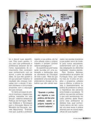 revista criança • 29
relato
tar e discutir suas experiên-
cias. Para quem assistiu, fi-
cou claro que professores e
professoras deixaram de ser
meros repassadores de co-
nhecimento. Eles constroem
esse conhecimento com os
alunos, a partir da realidade
deles, do que eles gostam e
do que precisam trabalhar. O
resultado são crianças moti-
vadas com a escola. E tam-
bém familiares e comunidade
envolvidos com a educação
de suas crianças.
“O mérito principal do prê-
mio é incentivar o registro das
práticas realizadas em sala
de aula”, salienta a diretora de
Políticas de Formação, Mate-
riais Didáticos e Tecnologias
para a Educação Básica do
Ministério da Educação, Jea-
nete Beauchamp. “Entende-
mos que, quando o professor
registra a sua prática, ele faz
uma reflexão sobre o próprio
trabalho e também constrói
saberes pedagógicos”.
As experiências premiadas
serão reunidas em uma pu-
blicação e distribuídas para
as secretarias de Educação
de todo o país. “Mais do que
estabelecer uma competição,
pretendemos divulgar os tra-
balhos que vêm sendo reali-
“Quando o profes-
sor registra a sua
prática, ele faz uma
reflexão sobre o
próprio trabalho e
constrói saberes”.
zados nas escolas brasileiras
e que podem servir de mode-
lo para outros educadores,
evidentemente com as devi-
das adaptações às diferentes
realidades”, observa Jeanete.
Para Giovana Barbosa,
coordenadora de projetos da
Fundação Orsa, que investe
há mais de 13 anos em pro-
jetos e programas voltados
para a infância, o prêmio re-
vela o desenvolvimento da
prática do professor e reforça
a importância das parcerias
entre Estado e sociedade. “O
prêmio nos permite conhecer
o que está acontecendo em
cada cantinho deste Brasil,
como esse profissional se
destaca hoje, qual conheci-
mento teórico ele tem, como
ele une essa teoria à prática
olhando para as coisas espe-
cíficas de suas regiões”.
 