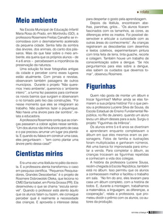 revista criança • 31
relato
Meio ambiente
Na Escola Municipal de Educação Infantil
Maria Rosa do Prado, em Montividiu (GO), a
professora Rosemeire Freitas Carvalho se in-
comodava com o desmatamento acelerado
da pequena cidade. Sentia falta da sombra
das árvores, dos animais, do canto dos pás-
saros. Mais do que falar sobre o meio am-
biente, ela queria que os próprios alunos – de
4 a 6 anos – percebessem a importância da
preservação da natureza.
Uma solução foi levar fotografias antigas
da cidade e perceber como esses lugares
estão atualmente. Com jornais e revistas,
observaram também paisagens de outros
municípios. Durante o projeto “Não quere-
mos ‘meio ambiente’, queremos o ‘ambiente
inteiro’”, a turma fez passeios para conhecer
os novos bairros que surgiam e observaram
o rio tomado pelo lixo das construções. “Foi
nesse momento que eles se integraram ao
trabalho. Não pudemos fazer o piquenique.
Não havia uma árvore para dar sombra”, re-
lata a educadora.
A professora Rosemeire conta que as crian-
ças passaram a cobrar ações nesse sentido.
“Um dos alunos não tinha árvore perto de casa
e o pai precisou arrumar um lugar pra plantá-
la. E quando eu falava em construir uma casa,
eles perguntavam: - “tem como plantar uma
árvore perto dessa casa?”
Cientistas mirins
Era uma vez uma libélula no pátio da esco-
la. E a professora atenta transformou o caso
em pesquisa científica. “Pequenos Pesquisa-
dores, Grandes Descobertas” é o projeto de
Rosimere Dobrowolski Oteka, que leciona no
CMEI Santa Isabel, em Ponta Grossa (PR). Ela
desenvolveu o que se chama “escuta sensí-
vel”. Quando o professor está atento àquilo
que os alunos falam ou fazem, ele consegue
perceber qual é realmente a necessidade
das crianças. E aproveita o interesse delas
para despertar o gosto pela aprendizagem.
Depois da libélula, encontraram abe-
lhas, joaninhas, grilos... “Os alunos ficaram
fascinados com os tamanhos, as cores, as
diferenças entre os insetos. Foi possível de-
senvolver e articular a curiosidade com as
outras áreas do conhecimento”. As crianças
registraram as descobertas com desenhos
e textos coletivos, experimentaram pintura
com tinta feita de terra, tinta guache, recorte
e colagem. Também houve um trabalho de
conscientização sobre a dengue. “Se nós
perguntarmos para elas sobre a dengue,
elas sabem os cuidados que devemos to-
mar”, observou Rosimere.
Figurinhas
Quem não gosta de montar um álbum e
trocar figurinhas? Melhor ainda se elas for-
marem a sua própria história! Foi o que pen-
sou a professora Luciene Silva de Sousa, da
Escola Estadual de Ensino Fundamental Re-
pública, no Rio de Janeiro, quando um aluno
levou um álbum desses para a aula. Surgiu o
projeto “Figurinhas da Infância”.
Os alunos entre 5 e 6 anos se divertiram
e aprenderam enquanto completavam o
álbum em que eles mesmos eram os per-
sonagens. Fotos de família e ilustrações
foram multiplicadas e ganharam números.
Até uma banca foi improvisada para simu-
lar a venda. Para completar o álbum, as
crianças trocavam as figurinhas repetidas
e conheciam a vida dos colegas.
A história da professora Luciene Sousa,
recém-chegada à Escola República, também
está no álbum. Isso permitiu que os alunos
a conhecessem melhor e facilitou o trabalho
em sala. “No fim do ano, eles levaram para
casa um álbum completo, com a história de
todos. E, durante a montagem, trabalhamos
a matemática, a linguagem, as diferenças, a
cooperação”, relata a professora, que pro-
meteu dividir o prêmio com os alunos, co-au-
tores da produção.
 